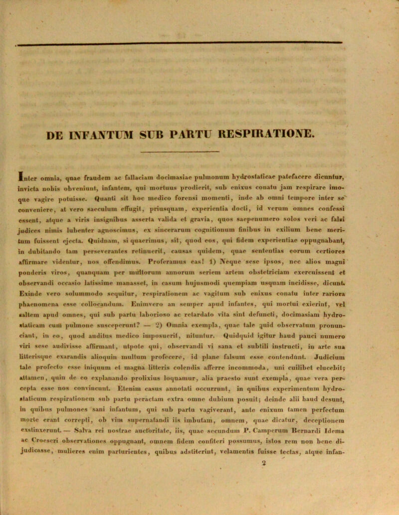 DE INFAJVTUM SUB PABTU RESPIRATI01VE Inter omnia, qnar fraudem ac fallaciam dorimasiae pulmonum hydroslalieae patefacere dicuntur, invicta nobis obveniunt, infantem, qui mortuus prodierit, sub enixus conatu jam respirare imo- que vagire potuisse. Quanti sit hoc medico forensi momenti, inde ab omni tempore inter se'' conveniere, at vero saeculum effugit, priusquam, experientia docti, id verum omnes confessi essent, atque a viris insignibus asserta valida et gravia, quos saepenumero solos veri ac falsi judices nimis lubenter agnoscimus, ex sincerarum cognitionum finibus in exilium bene meri- tum fuissent ejecta. Quidnam, si quaerimus, sit, quod eos, qui fidem experientiae oppugnabant, in dubitando tam perseverantes retinuerit, causas quidem, quae sententias eorum certiores affirmare videntur, nos offendimus. Proferamus eas! 1) IVeque sesc ipsos, nec alios magni ponderis viros, quampiam per multorum annorum seriem artem obstetriciam exercuissent et observandi occasio latissime raanasset, in casum hujusmodi quempiam usquam incidisse, dicunt» Exinde vero solummodo sequitur, respirationem ac vagitum sub enixus conatu inter rariora phaenomena esse collocandum. Enimvero an semper apud infantes, qui mortui exierint, vel saltem apud omnes, qui sub partu laborioso ac retardato vita sint defuncti, docimasiam hydro- atalicam eum pulmone susceperunt? — 2) Omnia exempla, quae tale quid observatum pronun- ciant, in eo, quod auditus medico imposuerit, nituntur. Quidquid igitur haud pauci numero viri sese audivisse affirmant, utpote qui, observandi vi sana et subtili instructi, in arte sua litterisque exarandis alioquiu multum profecere, id plane falsum esse contendunt. Judicium tale profecto esse iniquum et magna litteris colendis afferre incommoda, uni cuilibet elucebit; attamen, quin de eo explanando prolixius loquamur, alia praesto sunt exempla, quae vera per- cepta esse nos convincunt. Etenim casus annotati occurrunt, in quibus experimentum hydro- staticum respirationem sub partu peractam extra omne dubium posuit; deinde alii haud desunt, in quibus pulmones sani infantum, qui sub partu vagiverant, ante enixum tamen perfectum morte erant correpti, ob vim supernatandi iis imbutam, omnem, quae dicatur, deceptionem exstinxerunt. — Salva rei nostrae auctoritate, iis, quae secundum P. Cainpcrum Itcrnardi Idema ac Urocseri observationes oppugnant, omnem fidem confiteri possumus, istos rem non bene di- judicAssc, mulieres enim parturientes, quibus adsliterint, velamentis fuisse tectas, atque infan- * ✓