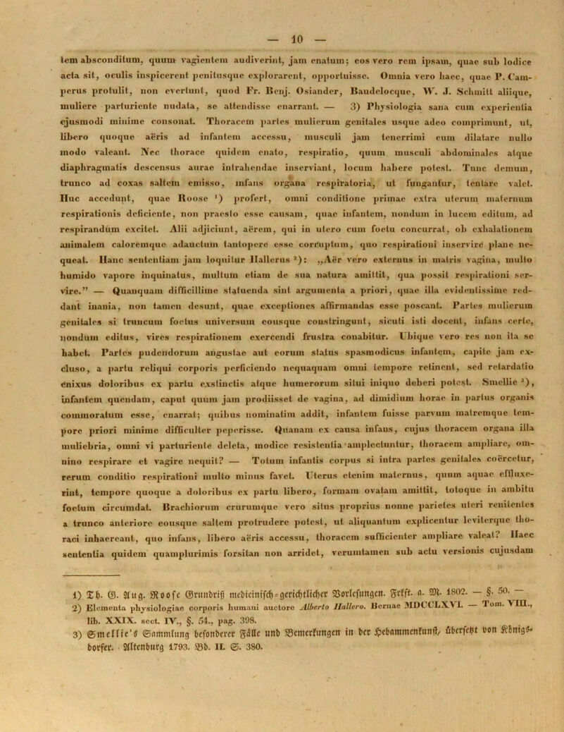 leni absconditum, quum vagientem audiverint, jam enatum; eos vero rem ipsam, quae sub lodice acta sit, oculis inspicerent penitusqne explorarent, opporluissc. Omnia vero haec, quae P. Cam- perus protulit, non evertunt, quod Fr. Benj. Osiander, Baudclocquc, W. J. Schmitl aliique, muliere parturiente nudata, se attendisse enarrant. — 3) Physiologia sana cum experientia ejusmodi minime consonat. Thoracem paries mulierum genitales usque adeo comprimunt, ut, libero quoque aeris ad infantem accessu, musculi jam tenerrimi eum dilatare nullo modo valeant. Nec thorace quidem enato, respiratio, quum musculi abdominales atque diaphragmatis descensus aurae intrahendae inserviant, locum habere potest. Tunc demum, trunco ad coxas saltein emisso, infans organa respiratoria, ut fungantur, lentare valet. IIuc accedunt, quae Itoose ') profert, omni conditione primae extra uterum maternum respirationis deliciente, non praesto esse causam, quae infantem, nondum in lucem editum, ad respirandum excitet. Alii adjiciunt, aerem, qui in utero cum foetu concurrat, ob exhalationem animalem caloremque adauctum tantopere esse corruptum, quo respirationi inservire plane ne- queat. Hanc sententiam jam loquitur llallerus *): ,,Aer vero externus in matris vagina, mullo humido vapore inquinatus, multum etiam de sua natura amittit, qua possit respirationi ser- vire.” — Quanquam difficillime statuenda sint argumenta a priori, quae illa evidentissime red- dant inania, non tamen desunt, quae exceptiones affirmandas esse poscant. Partes mulierum genitales si truncum foetus universum cousquc constringunt, sicuti isti docent, infans certe, nondum editus, vires respirationem exercendi frustra conabitur. Ubique vero res non ita sc habet. Partes pudendorum angustae aut eorum status spasmodicus infantem, capite jam ex- cluso, a partu reliqui corporis perficiendo nequaquam omni tempore retinent, sed retardatio enixus doloribus ex partu exstinctis atque humerorum silui iniquo deberi potest. Smcllie3), infantem quendam, caput quum jam prodiisset de vagina, ad dimidium horae in partus organis commoratum esse, enarrat; quibus nominalim addit, infantem fuisse parvum matremque tem- pore priori minime difficulter peperissc. Quanam ex causa infaus, cujus thoracem organa illa muliebria, omni vi parturiente deleta, modice resistentia amplectuntur, thoracem ampliare, om- nino respirare et vagire nequit? — Totum infantis corpus si intra partes genitale» coercetur, rerum conditio respirationi multo minus favet. Uterus etenim maternus, quum aquae effluxe- rint, tempore quoque a doloribus ex partu libero, formam ovatam amittit, loloque in ambitu foetum circumdat. Brachiorum crurumque vero silus proprius nonne parietes uteri renilenles a trunco anteriore eousque saltem protrudere potest, ut aliquantum explicentur leviterque tho- raci inhaereant, quo infans, libero aeris accessu, thoracem sufficienter ampliare valeat: Haec sententia quidem quampluriinis forsitan non arridet, verumtamen sub actu versionis cujusdam 1) X&. ©. 2tug. SRoofc ©ntttbrifj mcbicinifdj = gcricf)tlicljct Sovlcfttttgctt. grfft- n- ®t- 1802. — §. 5o. ^ 2) Elementa physiologiae corporis humani auctore Alberto llallero. liornac JIDCCLXV 1. Tom. A IO., lib. XXIX. scct. IV., §. 54., pag. 398. 3) ©meIlie’<J ©timmlung bcfonbcvctr gac«c wnt> «Bcmcrttingett i» #ebammenfuttft, ubcrfctjt von borfa*. Stltcnburg 1793. m il 3S0.