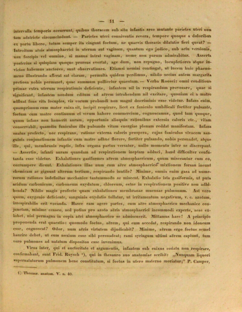 intervalla temporis occurrunt, quibus thoracem sub situ infantis sesc mutante parietes uteri non tam adstricte circumcludunt. — Parietes uleri conniventis revera, tempore quoque a doloribus ex partu libero, fotum semper ita cingunt foetum, ne quaevis thoracis dilatatio fieri queat? — Introitum aeris atmosphaerici in uterum aut vaginam, quantum ego judico, sub actu versionis, usu forcipis vel omnino, si manus intrat vaginam, nemo non parum admirabitur. Asserta posterius si quispiam quoque prorsus evertat, age dum, non repugno, locupletiores atque in- victos habemus auctores, sunt observationes. Etiamsi nemini contingat, ut lucem huic phaeno- meno illustrando afferat sat claram, permulta quidem perdimus, nihilo secius autem margarita pretiosa nobis permanet, quae summum pollicetur quaestum.— ^ erba Itoosei: omni conditione primae extra uterum respirationis deficiente, infantem nil in respirandum provocare, quae si significant, infantem nondum editum ad aerem intrahendum nil excitare, quoniam ei a matre adfiual fons vita locuples, vis eorum probandi non magni discriminis esse videtur. Infans enim, quamprimum eum mater enixa sil, incipit respirare, licet ex funiculo umbilicali fortiter pulsante, foetum cum matre continuum et vivum habere commercium, cognoscamus, quod tum quoque, quum infans non hauserit auram, opportunis alioquin rationibus externis caloris etc., vitam conservabit, quamdiu funiculus ill« pulsando vitam energiae plenam reddat manifestam. Infans enatus profecto, nec respirans, ratione externa caloris prospera, cujus funiculus vivacem san- guinis conjunctionem infantis cum matre adhuc florere, fortiter pulsando, nobis persuadet, atque ille, qui, membranis ruptis, infra organa parius versatur, nullo momento inter se discrepant. — Assertio, infanti auram quandam ad respirationem ineptam adduci, haud difficulter confu- tanda esse videtur. Exhalationes gasiformes aerem atmosphaericum, quum misceantur cum eo, corrumpere dicunt. Exhalationes illae num cum aere atinosphaericcf mixtionem forsan ineunt chemicam ac gignunt alterum tertium, respirando inutile? Minime, omnia enim gasa ad nume- rorum rationes indefinitas mechanice tantummodo se miscent. Exhalatio ista gasifonnis, ut puta aridum carbonicum, carboneum oxydatum, chloreum, estne in respirationem positive non adhi- benda? Nihilo magis profecto quam exhalationes membranae mucosae pulmonum. Ast vero quum, oxygeuio deficiente, sanguinis oxydalio tollatur, ut irritamentum negativum, v. c. azolum. irrespirabilis erit vocanda. Hasce eam agere partes, cum aere atinosphaerico mechanice con- junctam, minime censeo, sed potius pro azoto aeris atmosphaerici incommodi experte, sese ex- hibet, nisi permagna in copia aeri atinosphaerico se admiscuerit. Mittamus haec! A principio proponenda erat quaestio: quomodo foetus, aerem, qui eum accedat, respirando non idoneum esse, cognoscat? Odor, num aeris virtutem dijudicabit? Minime, aerem ergo foetus semel haurire debet, ut eum noxium esse sibi persuadeat; rami syringum ultimi aerem capiunt, tum vero pulmones ad natatum dispositos esse invenimus. \ iros inter, qui et auctoritate et argumentis, infantem sub enixus coiiatu non respirare, confirmabant, sunt Frid. Ruysch '), qui in thesauro suo anatoiniac scribit: „JYunquam liquori •upernataturum pulmonem bene constitutum, si foetus in utero materno moriatur;” 1*. Campcr,