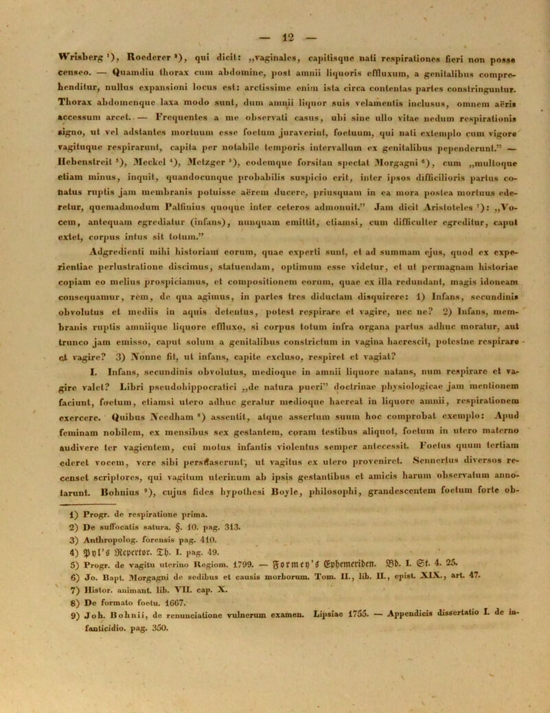 Wrisbcrg '), Rocdcrer *), qui dicit: „vaginales, capitisque nati respirationes fieri non posse censeo. — Quamdiu thorax cum abdomine, post amnii liquoris effluxum, a genitalibus compre- henditur, nullus expansioni locus est: arctissime enim ista circa contentas partes constringuntur. Thorax ahdomcnquc laxa modo sunt, dum amnii liquor suis velamentis inclusus, omnem aeris accessum arcet. — Frequentes a me observati casus, ubi sine ullo vitae nedum respirationis signo, ut vel adstantes mortuum esse foetum juraverint, foetuum, qui nati extemplo cum vigore vagituque respirarunt, capita per notabile temporis intervallum ex genitalibus pependerunt.” — Hcbenstreil’), Mcckel 1 2 3 4), Metzger 5 6), eodemque forsitan spectat Morgagni 8), cum „multoque etiam minus, inquit, quandocunque probabilis suspicio erit, inter ipsos difficilioris partus co- natus ruptis jam membranis potuisse aerem ducere, priusquam in ea mora postea mortuus ede- retur, quemadmodum Palfinius quoque inter ceteros admonuit.” Jam dicit Aristoteles 7): ,,Vo- cem, antequam egrediatur (infans), nunquam emittit, etiamsi, cum difficulter egreditur, caput extet, corpus intus sit totum.” Adgredienti milii historiam eorum, quae experti sunt, et ad summam ejus, quod ex expe- rientiae perlustratione discimus, statuendam, optimum esse videtur, et ut permagnam historiae copiam eo melius prospiciamus, et compositionem eorum, quae ex illa redundant, magis idoneam consequamur, rem, de qua agimus, in partes tres diductam disquirere: 1) Infans, secundinis obvolutus et inediis in aquis detentus, potest respirare et vagire, nec ne? 2) Infans, mem- branis ruptis amniique liquore effluxo, si corpus totum infra organa partus adhuc moratur, aut trunco jam emisso, caput solum a genitalibus constrictum in vagina haerescit, polcslne respirare cd vagire? 3) JVonnc fit, ut infans, capite excluso, respiret et vagiat? I. Infans, secundinis obvolutus, medioque in amnii liquore natans, num respirare et va- gire valet? Libri pscudohippocratici „dc natura pueri” doctrinae physiologicae jam mentionem faciunt, foetum, etiamsi utero adhuc geratur medioque haereat in liquore amnii, respirationem exercere. Quibus Necdham 8) assentit, atque assertum suum hoc comprobat exemplo: Apud feminam nobilem, ex mensibus sex gestantem, cpram testibus aliquot, foetum in utero materno audivere ter vagientem, cui motus infantis violentus scntper antecessit. Foetus quum tertiam ederet vocem, vere sibi persuaserunt) ut vagitus ex utero proveniret. Scnnerlus diversos re- censet scriptores, qui vagitum uterinum ab ipsis gestantibus et amicis harum observatum anno- tarunt. Bohnius 9), cujus fides hypolhesi Boylc, philosophi, grandescentem foetum forte ob- 1) Progr. de respiratione prima. 2) De suffocatis satura. §. 10. pag. 313. 3) Anthropolog. forensis pag. 410. 4) tyt)V6 SKcpcitor. <Zt). I. pag. 49. 5) Progr. de vagitu uterino Ilegiom. 1799. — {JOfttttt)’# G phCtttffi&CH. 93b- I. ©f. 4. 25. 6) Jo. llnpt. Morgagni de sedihus et causis morborum. Tom. II., lib. II., epist. XIX., art. 47. 7) Ilistor. animant, lib. VII. cap. X. 8) De formato foctu. 1GC7. 9) Joli. Bohnii, de renuncialionc vulnerum examen. Lipsiac 17o5. — Appendicis dissertatio I. de In- fanticidio. pag. 350.