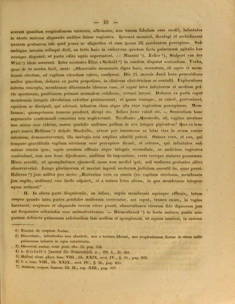 s curam quandam respirationem exercere, affirmatur, non ranam fabulam cssc eredi f, infantulo» in uteris matrum aliquando auditos fuisse vagientes. Ipscmct meminit, theologi et archidiaconi uxorem gestantem tale quid penes se aliquoties et eum ipsum illi assidentem percepisse. .Sub ambiguo inierim relinqui dicit, an levis haec in embryone quodam facta pulmonum agitatio hos eousque disponat, ut partu edito aquis supernatent. -- Mazzini '), Zeller »), Stalpcrl van der WielJ) idem asserunt. Inter nostrates Elias a Siebold ‘) in eandem disputat sententiam. Verba, quae de re nostra facit, sunt: ..Observatio memoratu digna haec, neonatum, ab aquis et mem- branis cinctum, ad vagitum edendum valere, contiymat. Die 21. mensis Junii hora pomeridiaua mulier quaedam, dolores ex partu perpeliens, iu clinicum obstetricium se contulit. Exploratione interna suscepta, membranas dilacerando idoneas esse, et caput inter inferiorem et mediam pel- vis aperturam, positionem primam normalem exhibens, versari inveni. Dolores ex partu caput membranis integris obvolutum celeriter protruserunt, et quum eousque, ut exiret, pervenisset, equidem ac discipuli, qui aderant, infantem clara atque alta voce vagientem percepimus. Mem- branas, quamprimum truncus prodiret, dirupi etc. Infans bene valuit elc. — Sententiam hanc argumentis confirmandi conamina non neglexerunt. iVeedham: ..Quomodo, ait, vagitus uterinus tam mirus esse videtur, nonne quotidie audimus pullum in ovo integro pipientem? Quo ex tem- pore tamen Bellinus *) deinde Stachelin, aerem per innumeras ac latas vias in ovum venire internum, demonstraverunt, illa analogia non amplius admitti potest. Omnes vero, et eos, qui tempore graviditatis vagitum uterinum sese percepisse dicant, et ceteros, qui infantulos sub enixus conatu ipso, aquis nondum effluxis atque integris secundinis, se audivisse vagientes contendunt, rem non bene dijudicasse, auditum iis imposuisse, certe vereque statuere possumus. Ilisce accedit, ut quamplurimos ejusmodi casus non medici ipsi, sed mulieres gestantes aliive observaverint. Longe plurimorum et maximi ingenii auctorum judicium assentil iis, quae posui. Hallerus ®) jam militat pro meis: ,.Rarissima vero ea omnia (sc. vagitum uterinum, membranis jam ruptis, auditum) esse facile adparct, et a natura fetus aliena, in quo membranae integrae aquas retinent.” II. In altera parte disquirenda, an infans, ruptis membranis aquisque effluxis, totum corpus quando intra partes genitales mulierum coerceatur, aut caput, trunco enato, in vagina haerescat, respirare et aliquando vocem edere possit, observationes virorum fide dignorum jam sat frequentes referendas esse animadvertemus. — Diemrrbroek 7) in foetu maturo, paulo ante parium defuncto pulmonum substantiam tam mollem et spongiosam, ut aquam immissi, iu summo 1) Tractat, de respirat, foetns. 2) Dissertatio, infanticidas non absolvit, nec a tortura liberat, nec respirationem foetus in utero tollit pulmonum infantis in aqua subsidentia. 3) Observat, rarior, cent. post. obs. 32. pag. 354. 4) t>. <Stebofb’3 Journal fur ©cbum&uffc :c., SRb. I., ©. 581. 5) ltalleri elcm. phy», toni. VIIL, lib. XXIX. sect. IV., §. 50., pag. 402. 6) 1. c. tom. A III., lib. XXIX., sect. IV., §. 50., pag. 403. 7) Anatum, corpor. human. lib. II., cap. XIII., pag. 307.