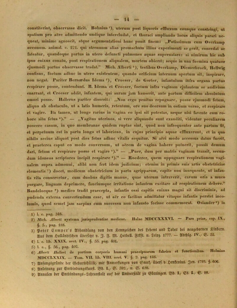 constiterint, observasse dicit. Bolinius '), uterum post liquoris effluxum cousque constringi, ut spatium pro aere admittendo undique intercludat, et thoraci ampliando locus aliquis parari ne- queat, minime agnoscit, atque argumentationi hunc ponit finem: „Potissimum cum Overkamp occonom. animal, c. 121. qui strenuum alias proinacliuUi illius experimenti se gerit, concedat ac fateatur, quandoque partus in utero defuncti pulmones aquae supernatare: si nimirum hic sub ipso enixus conatu, post respirationem aliqualem, mortem obierit; seque in una foemina quatuor ejusmodi partus observasse tradat.” Midi. Albcrti 1 2), testibus Overkamp, Dicmcrbroek, Ilellwig confisus, foetum adhuc in utero existentem, quando orificium internum apertum sit, inspirare, non negat. Pariter Bernarrdus Idema3), Crocser, de Gorter, infantulum infra organa partus respirare posse, contendunt. B. Idema et Crocser, foetum infra vaginam ejulantem se audivisse enarrant, et Croescr addit, infantem, qui auram jam hauserit, ante partum difficilem absolutum emori posse. Hallerus pariter disserit: „3Von ergo penitus repugnare, posse ejusmodi fetum, aliquo ab obstaculo, ut a latis humeris, retentum, ore suo deorsum in ostium verso, et respirare et vagire. Ita tamen, ut longe rarius in vagina eo ipsi sit potestas, neque nisi favente cum ro- bore situ fetus 4).” — ,,Vagitus uterinos, si vere aliquando sunt exauditi, videntur peculiarem poscere casum, in quo membranae quidem ruptae sint, quod non infrequenler ante partum fit, et perpetuum est in partu longo et laborioso, in cujus principio aquae effluxerunt, et in quo nihilo secius aliquot post dies fetus adhuc vitalis sequitur. Si aeri modo accessus datus fuerit, et praeterea caput eo modo conversum, ut aerem de vagina habere potuerit, possit demum dari, fetum et respirare posse et vagire 5).” — „Puer, dum per matris vaginam transit, secun- dum idoneos scriptores incipit respirare 6).” — Roedercr, quem oppugnare respirationem vagi- nalem supra admonui, alibi non fert idem judicium; etenim in primis suis artis obstetriciae elementis 7) docet, medicum obstetricium in partu agripparum, capite non insequente, ut infan- tis vita conservetur, cum duobus digitis manus, quae uterum intraverit, cavum oris a muco purgare, linguam deprimere, fauciumque irritatione infantem excitare ad respirationem debere.” Baudelocque 8 9) medico tradit praecepta, infantis ossi capitis enixus magni sit discriminis, ad pudenda externa convertendum esse, ut aer eo facilius admittatur vilaquc infantis perstet inco- lumis, quod semet jam saepius cum successu non infausto fecisse commemorat. Osiander®) in 1) 1. c. pag. 348. 2) Mich. Aliter/i systema jurisprudentiae medicae. Ilalae MDCCXXXVT. Pars prior, cap. IX., §. 5., pag. 188. 3) «petetr (5nmpct’S Stb&anbfuttg Pon i>cn £ctm}dcf>ttt bcS fiebett* utib £obe$ bd tteugebonten ftinbcrn. 2fu$ bcm £ofldnbtfd)ctt fiberfefrt ». 3. g- 5W. .fcerbcH. grfft. «• Seipj. 1777. - Stbttfla- IV., ©. 52. 4) 1. c. lib. XXIX. sect. IV., §. 55. pag. 401. 5) 1. c., §. 56., pag. 402. 6) Albcrti Ilalleri de partium corporis humani praecipuarum fabrica et functionibus. Ilolmiao MDCCLXXIX. — Toin. VII. lib. VIII. sect. V. §. 2. pag. 146. 7) 2tnfang$grunbc bcr ©ebud<fln'ttf</ mit gmtierfungcn pon ©t«rf, fiberf. P. 5?cttfcmti$. 1793. §.606. 8) Strtldtung juv (giitbittbungefunfi. 23b. I., ©. 592./ u. ©. 638. 9) Stnnrtlc» bcr gntbinbmtgSsCc&vanfWt <uif bcr Utttpcrfttdt ju ©Sttingcn. S3b. I, ©t- 1/ ©• 88.