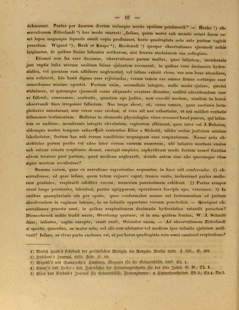 debuerunt. Partus per duorum dierum uniusque noctis spatium perduravit.” — Ilcnke ») ob- servationem Zitterlandi a) hoc modo enarrat: „Infans, quum mater sub mensis octavi finem es- set lapsa magnaque liquoris amnii copia profluisset, horis quadraginta octo ante parium vagivit peractum. Wigand 3), Bock et Knape «), Bredenoll 5) quoque observationes ejusmodi nobis largiuntur, de quibus fusius lubenter scriberem, nisi frustra studuissem eas collegisse. Etiamsi non fas esse ducamus, observationes parum multas, quae infantem, membranis jam ruptis infra uterum auditum fuisse ejulantem recensent, in quibus vero docimasia hydro- slalica, vel quoniam eam adhibere neglexerint, vel infans exierit vivus, cos non bene attendisse, non refutavit, fide haud dignas esse rejiciendas, verum tamen eas omnes firmas ccrtasque osse concedamus minime oportet. Foetum enim, secundinis integris, nullo modo ejulare, quodsi statuimus, et quicunque ejusmodi casus aliquando evenisse dicantur, auditui adseribendum osse se fallenti, censeamus, sententia, quantum ego judico, non excedit modum, similem in hosce observandi fines irrepsisse fallaciam. Nae longe abest, ut, casus omnes, quos auctores locu- pletiores annotarunt, non veros esse credam, at vero nil nos exhortatur, ut uni cuilibet veritatis tribuamus testimonium. Hallerus in elementis physiologiae viros recenset haud paucos, qui infan- tem se audiisse, membranis integris obvolutum, vagientem affirmant, quos inter est J. Bohnius, cidemque nostro tempore subscripsit sententiae Elias a Siebold, nihilo secius judicium minime labefactatur, foetum hac sub rerum conditione nequaquam esse respiraturum. Nonne artis ob- stetriciae parum perito vel adeo inter eorum casuum numerum, ubi infantes mortuos enatos sub enixus conatu respirasse dicunt, emergit suspicio, asphycticum modo foetum semel forsitan aerem traxisse post partum, quod medicus neglexerit, deinde autem sine alio quocunquc vitae signo mortem occubuisse? Summa eorum, quae ex narratione experientiae sequuntur, in haec erit conferenda: 1) ob- servationes, ad quas infans, quem tolnm cujusvc caput, trunco enato, incluserunt partes mulie- rum genitales, respiravit cdiditve vocem, numerum paucissimum exhibent. 2) Partus semper erant longe perstantes, laboriosi, partus agripparum, operationes forcipis ope, versiones. 3) In casibus quamplurimis aer per spatia, quae conformabat manus aut instrumentum ad partum absolvendum in vaginam intrans, in os infantis opportune versum penetrabat. — Quotquot ob- servationes praesto sunt, in quibus respirationem docimasia hydrostatica ostendit peractam? Diemerbroek nobis tradit unam, Overkamp quatuor, et in una quidem femina, W. .T. Schmitt duas, infantes, capite excepto, erant enati, Osiamler unam. — Ad observationem Zitterlandi si specto, quaeritur, an mater sola, vel alii eam adstantes vel medicus ipse infantis ejulatum audi- verit? Infans, an vivus partu exclusus est, ut per horas quadraginta octo omni caruisset respiratione? % 1) Stbotpb Pc^rbucf) bcr gcvicfjfticljcn SSKcbijin. f»fc Stufyobe. SJcrlin 1829. §. 528./ ©. 369. 2) ^ufctnnb’»» ^ottntnf. 1823. gebr. <3. 89. 3) 28ig(Mb’tf unb ©umprcd)t’$ £xtmburg. 27tngnjin fftt bte ©cburttftjuffc. 1807. <St. 1. 4) $nnpc’» unb £ccfcv’<$ frit. 3?<v&rbfcc(jcr bcr ©tnnttfavjttcifunbe fur bns I9tc S5- n./ £&. b