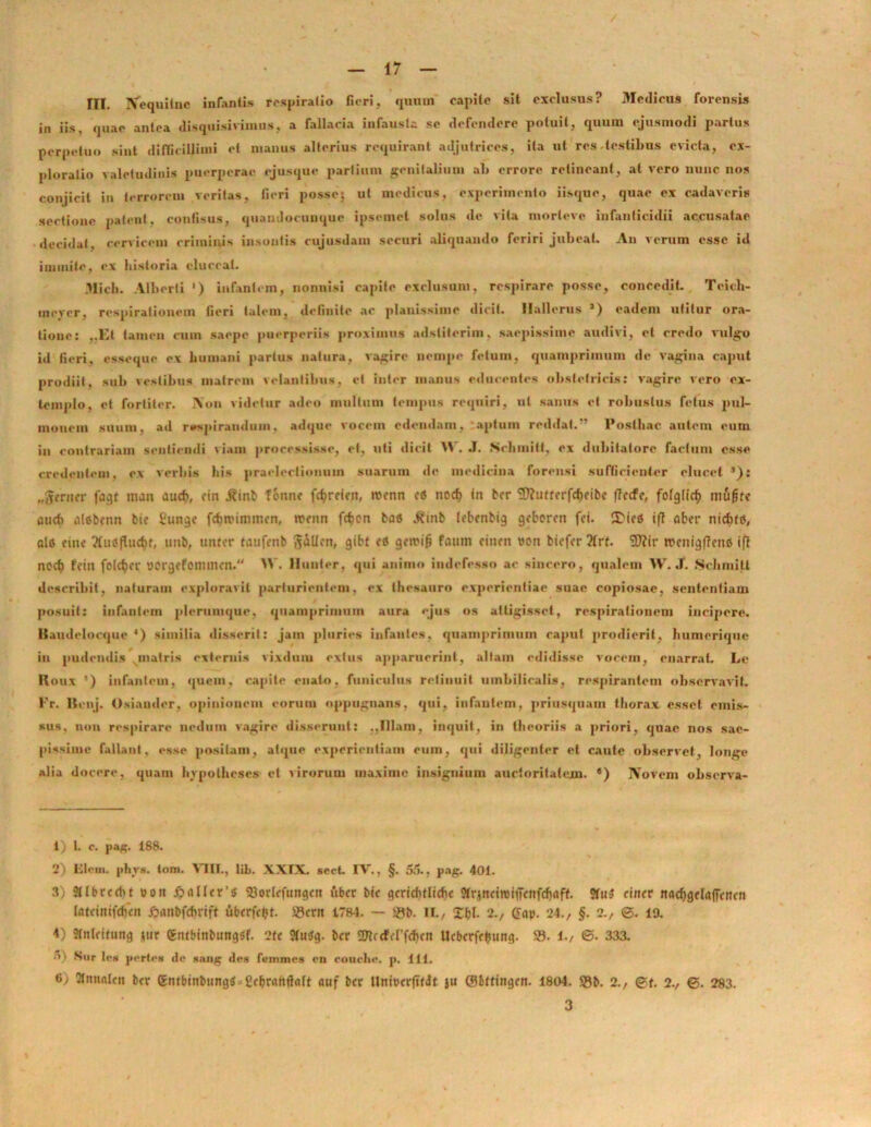 III. Nequitue infantis respiratio fieri, qumn capite sit exclusus? Medicus forensis in iis, quae antea disquisivimiis, a fallacia infausta se defendere potuit, quum ejusmodi partus perpetuo sint difficillimi et manus alterius requirant adjutrices, ita ut res testibus evicta, ex- ploratio valetudinis puerperae ejusque partium genitalium ab errore retineant, at vero nunc nos conjicit in terrorem veritas, fieri posse: ut medicus, experimento iisque, quae ex cadaveris sectione patent, confisus, quaudocunque ipsemet solus de vita morleve infanticidii accusatae decidat, cervicem criminis insontis cujusdam securi aliquando feriri jubeat. An verum esse id inunite, ex historia eluceat. Midi. Alberti ') infantem, nonnisi capite exclusum, respirare posse, concedit. Teich- mever, respirationem fieri talem, definite ac planissime dicit. Hallcrus 3) eadem utitur ora- tione: „Et tamen cum saepe puerperiis proximus adstiterim, saepissime audivi, et credo vulgo id fieri, esseque ex humani partus natura, vagire nempe fetum, quamprimum de vagina caput prodiit, sub vestibus matrem velantibus, et inter manus educentes obstetricis: vagire vero ex- templo, et fortiter. Aon videtur adeo inultum tempus requiri, ut sanus et robustus fetus pul- monem suum, ad respirandum, adque vocem edendam, aptum reddat.” Posthac autem cum in contrariam sentiendi viam processisse, et, uti dicit W. J. Schmitt, ex dubitatore factum osse credentem, o\ verbis his praelectionum suarum de medicina forensi sufficienter elucet ’): „gcrner fagt man aucfr, cin j?inb f&nne fctjretfn, roenn et nod) in bcr SDIutrcrfcfieibe flecte, fofglicb mugre aucb alobenn bie £unge fcfmuminen, rcenn fctjen ba« j*inb lebcnbig gcborm fct. 3>iea tf? aber nictifd, ais fiuf uub, unter tatifcnb gallcn, gibf etf getri^ faum ciiun von biefer 2lrt. 9J?ir rccnigffmb ifl nccb fcin fctc^cr ttorgrfonnncn. >V. Hunter, qui animo indefesso ac sincero, qualem VV. J. .Schmitt describit, naturam exploravit parturientem, ex thesauro experientiae suae copiosae, sententiam posuit: infantem plerumque, quamprimum aura ejus os attigisset, respirationem incipere, ltaudelocque 4) similia disserit: jam pluries infantes, quamprimum caput prodierit, humerique iu pudendis matris externis vixdum extus apparuerint, altam edidisse vocem, enarrat. Le Houx ’) infantem, quem, capite enato, funiculus retinuit umbilicalis, respirantem observavit. Fr. Ilcnj. Osiamlcr, opinionem eorum oppugnans, qui, infantem, priusquam thorax esset emis- sus, non respirare nedum vagire disserunt: ..Illam, inquit, in theoriis a priori, quae nos sae- pissime fallant, esse positam, atque experientiam eum, qui diligenter el caute observet, longe alia docere, quam hvpothcses et virorum maxime insignium auctoritatem. •) Novem observa- 1) 1. c. pag. 188. 2) Flem. phys. toni. VIII., lib. XXIX. sccL IV., §. 55., pag. 401. 3) 3llbrcdit uoit fpnller’3 SBortcfuttgeit uber bi< gcricbtlicbe SfrjrtctroifTcnfc^nff. ?tu$ rinrr nadjgrlaffcttcn Intcinifcfieit i^unbfcfivtft ubrrfcfct. !®cni 1784. — &b. IL, £bl. 2., (Snp. 24., §. 2., ©. 19. 4) 5tnleitung jur gntbittbungSf. 2te 9tu$g. brr 2J?cdM’fd)cn UcbcrfrIJung. 25. 1./ <3. 333. •0 Sur le* portes dc sang des femines en rouclie. p. 111. (>j 2lnn«Ien bcr gntbinbtingtf^Ccbnuttlfllt «uf bcr HntorrjTfJt ju ©bttingen. 1804. 2)b. 2., ©i. 2., ©. 283. 3