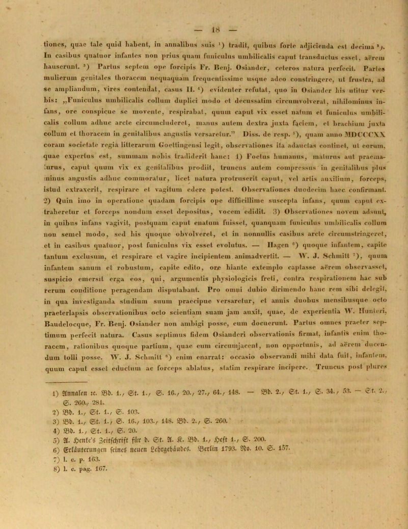 tioncs, quae tale quid habent, in annalibus suis ') tradit, quibus forte adjicienda est decima1 2/. In casibus quatuor infantes non prius quam funiculus umbilicalis caput transdnetus esset, aerem hauserunt. 3) Partus septem ope forcipis Fr. Benj. Osiander, ceteros natura perfecit. Partes mulierum genitales thoracem nequaquam frequentissime usque adeo constringere, ut frustra, ad se ampliandum, vires contendat, casus II. 4 5) evidenter refutat, quo in Osiander his utitur ver- bis: „Funiculus umbilicalis collum duplici modo et decussatim circumvolverat, nihilominus in- fans, ore conspicue se movente, respirabat, quum caput vix esset natum el funiculus umbili- calis collum adhuc arcte circumcluderet, manus autem dextra juxta faciem, el brachium juxta collum et thoracem in genitalibus angustis versaretur.” Diss. de resp. s), quam anno MDCCCXX coram societate regia litterarum Goettingensi legit, observationes ita adauctas continet, ut eorum, quae expertus est, summam nobis tradiderit hanc: 1) Foetus humanus, maturus aut praema- turus, caput quum vix ex genitalibus prodiit, truncus autem compressus in genitalibus plus minus angustis adhuc commoratur, licet natura protruserit caput, vel artis auxilium, forceps, istud extraxerit, respirare et vagitum edere potest. Observationes duodecim haec confirmant. 2) Quin imo in operatione quadam forcipis ope difficillime suscepta infans, quum caput ex- traheretur et forceps nondum esset depositus, vocem edidit. II) Observationes novem adsunt, in quibus infans vagivit, postquam caput enatum fuisset, quanquam funiculus umbilicalis collum non semel modo, sed his quoque obvolveret, et in nonnullis casibus arcte circumstringeret, et in casibus quatuor, post funiculus vix esset evolutus. — llagen 6) quoque infantem, capite tantum exclusum, et respirare et vagire incipientem animadvertit. — W. J. .SchiniII 7), quum infantem sanum et robustum, capite edito, ore hiante extemplo captasse aercin observasset-, suspicio emersit erga eos, qui, argumentis physiologicis freti, contra respirationem hac sub rerum conditione peragendam disputabant. Pro omni dubio dirimendo hanc rem sibi delegit, in qua investiganda studium suum praecipue versaretur, et annis duobus mensibusque octo praeterlapsis observationibus octo scientiam suam jam auxit, quae, de experientia W . Munlcri, Baudelocque, Fr. Benj. Osiander non ambigi posse, cum docuerunt. Parius omnes praeter sep- timum perfecit natura. Casus septimus fidem Osianderi observationis firmat, infantis enim tho- racem, rationibus quoque partium, quae eum circumjacent, non opportunis, ad aerem ducen- dum tolli posse. W. J. Schmilt 8) enim enarrat: occasio observandi mihi data fuit, infantem, quum caput esset eductum ac forceps ablatus, statim respirare incipere. Truncus post plure* 1) Sfmtntcn K. 83b. 1., ©t. 1., ©. 1G./ 20./ 27., 64./ 148. — 53b. 2./ ©t. i., ©. 34./ 53. - ©t. 2./ ©. 2G0./ 281. 2) S3b. 1./ ©t. 1./ ©• 103. 3) «b. 1., ©t. 1./ ©• 1G./ 103., 148. S3b. 2./ ©. 2G0. 4) S3b. 1., ©t. 1./ ©• 20. 5) 2(. 6cnfc’$ 3citfd)rift fur b. ©t. 2b .©• 33b. 1./ jpcft 1./ ©. 200. 6) Srtdutcrungc» fcittctS ncucn ficfjtvjcbiS iibc*. 53cr(ttt 1793. 91o. io. ©. 157. 7) 1. c. p. 1G3. 8) 1. c. pag. 1G7.