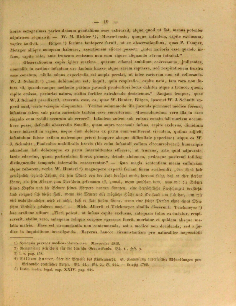 horae sexagesimas partes demum genitalibus sese extricavit, atque quod ut fiat, manus potenter adjutrices requisivit. — YV. .11. Richter '), lloscoviensis, quoque infantem, capite exclusum, vagire audivit. Ritgen ’) fortuna tantopere favuit, ut ex observationibus, quas P. Camper, lletzger aliique nunquam habuere, assertionem elicere posset: ..inter rarioria esse quando in- fans, capite nato, ante truncum emissum non cum vigore aliquando aerem intrahat” Observationum copia igitur maxima, quarum etiamsi ambitum coerceamus, judicantes, nonnullis in casibus infantem ore tantum hiasse atque acrem captasse, sed respirationem frustra esse conatum, nihilo minus experientia sat ampla perstat, ut inter rariorem non sit collocanda. YV. J. Schuiiti ) ..non dubitandum est, inquit, quin respiratio, rapite nato, tam rara non fu- tura sit. quaudocunque methodo partum juvandi prudeiiliori locus dabitur atque a trunco, quem, capite emisso, parturiat natura, statini fortiter extrahendo desistemus.” Jam jam tempus, quae W. J. Schuiitt praedixerit, exsecuta esse, ea, quae W. Iluntcr, Ritgen, ipseuiel W; J. Schmilt ex- perti sunt, certe vcreqne eloquuntur. Veritas solummodo illa jucunda permanet medico forensi, infantem talem sub partu rarissime tantum esse rmorituruin. Quemadmodum vero illa in casu singulo eum reddit securum ab errore? Infantem autem sub enixus conatu tali mortem occum- bere posse, defendit observatio Smellie, quam supra recensui: infans, capite exclusus, dimidium horae inhaesit in vagina, usque dum dolores ex partu eum •emitterent viventem, quibus adjicit, infantulum fuisse exilem malrcmque priori tempore absque difficultate peperisse; atque ea YV. J. Sdiinitt: ..Funiculus umbilicalis brevis (bis enim infantuli collum circumvolverat) humerique admodum lati doloresque ex partu intermittentes effecere, ut truncus, arte quid adjuvante, tarde ederetur, quum parlirulalim thorax primus, deinde abdomen, pedesque postremi totidem distinguendis temporis intervallis enascerentur.” — Quo magis sententiam meam suffulciam atque roborem, verba W. Hunleri *) magnopere experti faciant finem scribendi: „(fin j?inb fjolt gotvo^nfid) fcgfcict) ?ftbem, ais fein Sftunb uon ber £uft bcru$rt wirb; (penius fctgf, bafj es eljer (Terben fbnne, ais fein j?6rper jum QJorfchein gefemmen i(T, jtunat, trenr» j»ifc$en bem, rcas n>ir bie ©eburt fcincS .ftepfes nnb bie ©eburt feineS .ft&rpers nennen fonnten, eme bcrracbf[icf>e Bwifrbenjeit ucrflie(jf. Unb enignet fidi biefer gall, tremi bie 3?(titfer olle moglidje J£>(itfe unb 5?>ciflanb tint fid) (>at, uni wie ricl n>a$rfd)einlid>er rcirb es niefit, bafj er |7att ftnben fenne, trenn eine fokfte ^erfen o(>ne eineS <2Ren; fcfjeti S&ei&ulfe gebctfpren mu|j. — Midi. Alberti et Teicbmejer similia disserunt: Teichmever ) Lac oratione utitur: ,,Fieri potest, ut infans capite exclusus, antequam totus excludatur, respi- raverit, statini vero, antequam reliquo corpore egressus fuerit, moriatur et quidem absque ma- lalia matris. Haec esi circumstantia non contemnenda, asl a medico non decidenda, sed a ju- dice in inquisitione investiganda. Royerus haucce circumstantiam pro naturaliter impossibili 1) Synopsis praxeos medico-obstetriciae. Moscoviae 1810. 2) ©emeinfame 3citfd>rtft fur bie bcutfdje ©cbumfunbc. 9Y&. 1., £ft. 3. 3) 1. c. pa*. 158. 1; SJiUinm £>unter., iibcr btc SBcrocife be» ftinbcrittorbo. ©. ©ammtung nuScdcfener Sfbfxinblungen junt ©ebrandic praftifdicr StcrRr. 5Yb. 11./ ©t. 2©. 211. — fieipjtg 17«G.