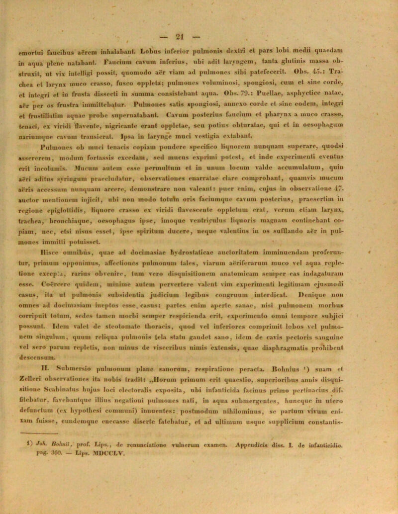 emortui faucibus atfrom inhalabant Lobus inferior pulmonis dextri et pars lobi medii quaedam in aqua plene natabant Faucium carum inferius, ubi adit laryngem, tanta glutinis massa ob- struxit, ut vix intelligi possit, quomodo aer viam ad pulmones sibi patefecerit. Obs. 4d.: Tra- chea et larvnx muco crasso, fusco opplela; pulmones voluminosi, spongiosi, cum et sine corde, et integri et in frusta dissecti in summa consistebant aqua. Olis. 79.: Puellae, asphvctice natae, aer per os frustra immittebatur. Pulmones satis spongiosi, annexo corde et sine eodem, integri et frustiIIatim aquae probe supernatabant, favum posterius faucium et pharynx a muco crasso, tenaci, ex viridi flavente, nigricante erant oppletae, seu potius obturatae, qui et iu oesophagum nariumque cavum transierat. Ipsa in larynge muci vestigia extabant. Pulmones ob muci tenacis copiam pondere specifico liquorem nunquam superare, quodsi assererem, modum fortassis excedam, sed mucus exprimi potest, et inde experimenti eventus erit incolumis. Mucum autem esse permultum et in unum locum valde accumulatum, quin aeri aditus svringum praecludatur, observationes enarratae rlare comprobant, quamvis mucum aeris accessum nunquam arcere, demonstrare non valeant: puer enim, cujus in observatione 47. auctor mentionem injicit, ubi nou modo totuhi oris faeiumqne cavum posterius, praesertim iu regione epiglottidis, liquore crasso ex viridi flavescente oppletum erat, verum etiam larynx, trachea, bronchiaque, oesophagus ipse, imoque ventriculus liquoris magnam continebant co- piam, ner, etsi nisus esset, ipse spiritum ducere, neque valentius iu os sufflando aer in pul- mones immitti potuisset. Ilisce omnibus, quae ad docimasiae hvdrostaticae auctoritatem imminuendam proferun- * tur, primum opponimus, affectiones pulmonum tales, viarum aeriferarum muco vel aqua reple- tione excepi.», rarius obvenire, tum vero disquisitionem anatomicam scuipcr eas indagaturam esse. Coercere quidem, minime autem pervertere valent vim experimenti legitimam ejusmodi casus, ita ut pulmonis subsidentia judicium legibus congruum interdicat. Denique non omnes ad docimasiam ineptos esse, casus: paries enim aperte sanae, nisi pulmonem morbus corripuit totum, sedes tamen morbi semper respicienda erit, experimento omni tempore subjici possunt. Idem valet de steotomate thoracis, quod vel inferiores comprimit lobos vel pulmo- nem singulum, quam reliqua pulmonis tela stalu gaudet sano, idcin de cavis pectoris sanguine vel sero parum repletis, non minus de visceribus nimis extensis, quae diaphragmatis prohibent descensum. II. Submersio pulmonum plane sanornm, respiratione peracla. Rolinius ') suam rt Zellcri observationes ita nobis tradit: ..Horum primum erit quaestio, superioribus annis disqui- sitione Stabiliatns hujus loci electoralis exposita, ubi infanticida facinus primo pertinacius dif- fitehatur, favcliantque illius negationi pulmones nali, in aqua submergentes, huneque in utero defunctum (ex hypothesi communi) innuentes: postinodum nihilominus, se partum vivum eni- xam fuisse, cundemque onerasse diserte fatebatur, et ad ultimum usque supplicium constantis- 1 j Bohnii, prof. Lips., de rcnunciationc Tubierum examen. Appendicis di.ss. I. de infanticidio, pag. 300. — Lips. MDCCLV.