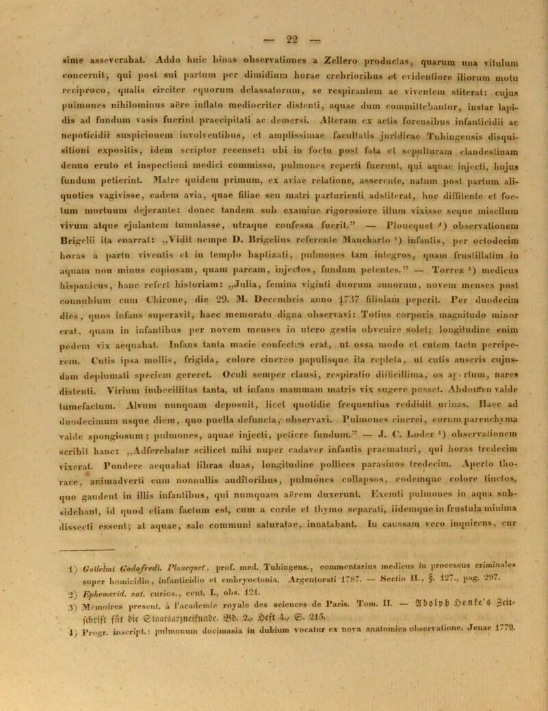 sime asseverabat. Addo huic binas observationes a Zellero productas, quarum una vitulum concernit, qui post sui partum per dimidium horae crebrioribus ai evidenliorc iliorum motu reciproco, qualis circiter equorum delassatorum, se respirantem ac viventem stiterat: cujus pulmones nihilominus aere inilalo mediocriter distenti, aquae dum committebantur, instar lapi- dis ad fundum vasis fuerint praecipitati ac demersi. Alteram ex actis forensibus infanticidii ac ncpoticidii suspicionem involventibus, et amplissimae facultatis juridicae Tubingcnsis disqui- sitioni expositis, idem scriptor recenset: ubi in foetu post fata et sepulturam clandestinam denuo eruto et inspectioni medici commisso, pulmones reperti fuerunt, qui aquae injecti, hujus fundum petierint. Matre quidem primum, ex aviae relatione, asserente, natum post partum ali- quoties vagivisse, eadem avia, quae filiae seu matri parturienti adstiterat, hoc difiitenle et foe- tum mortuum dejerante: donec tandem sub examine rigorosiore illum vixisse seque misellum vivum atque ejulantem tumulasse, ulraque confessa fuerit.” — Ploucquet observationem Urigclii ita enarrat: ,,Vidit nempe D. lirigelius referente 3Iaucharto 2) infantis, per octodecim horas a partu viventis et in templo baptizati, pulmones tam integros, quam fruslillalim in aquam non minus copiosam, quam parcam, injectos, fundum petentes.” — Torrez 3) medicus hispauicus, hanc refert historiam: ,,Julia, femina viginti duorum annorum, novem menses post conmihium cum Chirone, dic 29. M. Decembris anno 1737 filiolam peperit. Per duodecim dies, quos infans superavit, haec memoratu digna observavi: Totius corporis magnitudo minor erat, quam in infantibus per novem menses in utero gestis obvenire solet; longitudine enim pedem vix aequabat. Infans tanta macie confechts erat, ut ossa modo et cutem tactu percipe- rem. Cutis ipsa mollis, frigida, colore cinereo papulisque ita repleta, ut cutis anseris cujus- dum deplumati speciem gereret. Oculi semper clausi, respiratio difficillima, os ap-rlum, nares distenti. Virium imbecillitas tanta, ut infans mammam matris vix sugere posset. Abdonfi-n valde tumefactum. Alvum nunquam deposuit, licet quotidie frequentius reddidit urinas. Ilaec ad duodecimum usque diem, quo puella defuncta, observavi. Pulmones cinerei, eorum parenchyma valde spongiosum; pulmones, aquae injecti, petiere fundum.” — J. C. boder 4) observationem scribit hanc: ,.Adfercbalur scilicet mihi nuper cadaver infantis praematuri, qui horas tredecim vixerat. Pondere aequabat libras duas, longitudine pollices parasinos tredecim. Aperio tho- race, animadverti cum nonnullis auditoribus, pulmones collapsos, eodemque colore linctos, quo gaudent in illis infantibus, qui numquam aerem duxerunt. Exemti pulmones in aqua sub- sidebanf, id quod etiam factum est, cum a corde et thymo separati, iidemque in frustula minima dissecti essent; at aquae, sale communi saturatae, innatabant. In caussam vero inquirens, cur 1) Gailelmi Godofredi. Ploucquet, prof. mcd. Tubingcns., commentarius medicus in processus criminales super homicidio, infanticidio ol emhryoctonia, Argentorati 1787. — Sectio II., §. 127., pag- 297. 2) pphemerid. nat. curios., ccnt. I., ohs. 121. 3) Memoiros present. i 1’academie royule des Sciences de Paris. Toni. II. — 2X b 01 p b j>Ctlfc’$ £tiU fcfvrtft fut bic etnatoarjncifmtbr. 93b. 2., ipcft 4., ©. 215. 4, Progr. inscript.: pulmonum dociinasia in dubium vocatur ex nova anatomica observatione. Jeuae 1779.