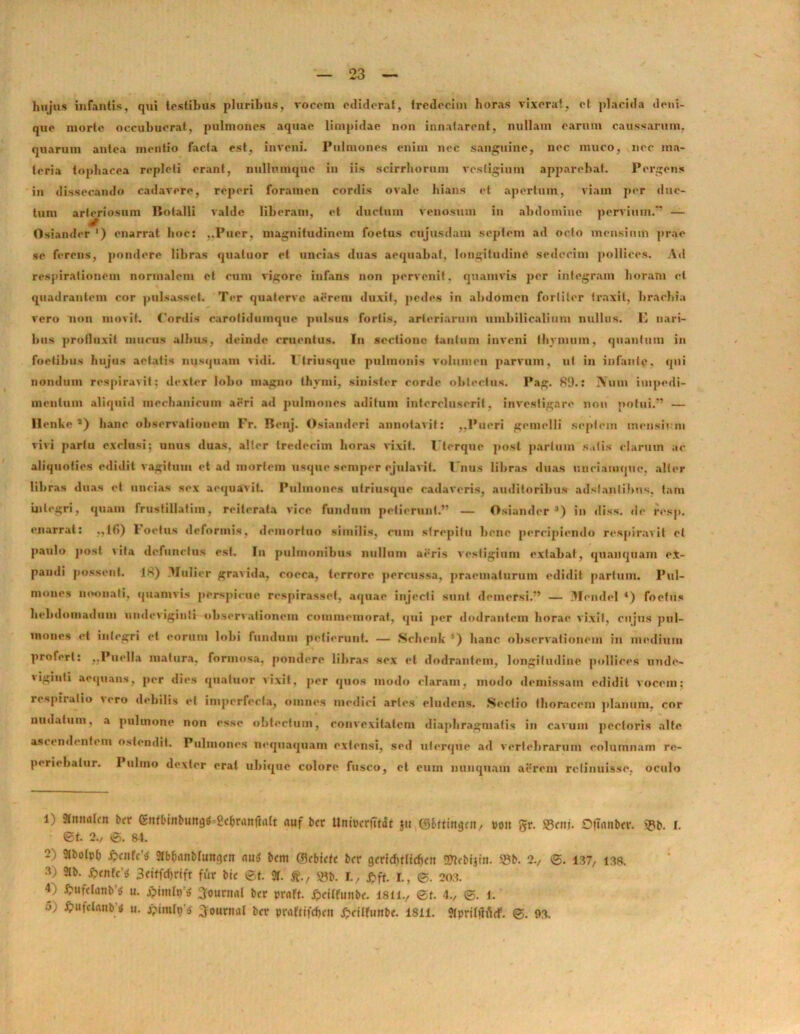 hujus infantis, qui testibus pluribus, vocem ediderat, tredeeim horas vixerat, et placida deni- que morte occubuerat, pulmones aquae limpidae non innatarent, nullam earum caussarum, quarum antea mentio facta est, inveni. Pulmones enim nec sanguine, nec muco, nec ma- teria tophacea repleti erant, nullumque in iis scirrhorum vestigium apparebat. Pergens in dissecando cadavere, reperi foramen cordis ovale hians et apertum, viam per duc- tum arteriosum Botalli valde liberam, et ductum venosum in abdomine pervium.” — Osiander ‘) enarrat hoc: ..Puer, magnitudinem foetus cujusdam septem ad octo mensium prae se ferens, pondere libras quatuor et uncias duas aequabat, longitudine sedecim pollices. Ad respirationem normalem et cum vigore infans non pervenit, quamvis per integram horam et quadrantem cor pulsasset. Ter quaterve aerem duxit, pedes in abdomen fortiter traxit, brachia vero non movit. Cordis carotidumque pulsus fortis, arteriarum umbilicalium nullas. E nari- bus profluxit mucus albus, deinde cruentus. Iu sectione tantum inveni thymum, quantum in foetibus hujus aetatis nusquam vitii. I triusque pulmonis volumen parvum, ut in infante, qui nondum respiravit: dexter lobo magno thymi, sinister corde obtectas. Pag. 89.: SVum impedi- mentum aliquid mechanicum aeri ad pulmones aditum intercluserit, investigare non potui.” — Ilenke s) hanc observationem Fr. Benj. Osianderi annotavit: ,,Pueri gemelli septem mensu m vivi partu exclusi; unus duas, alter tredeeim horas vixit. I terque post partum satis clarum ac aliquoties edidit vagitum et ad mortem usque semper ejulavit. t'nus libras duas unciamque. alter libras duas et uncias sex aequavit. Pulmones u trias que cadaveris, auditoribus adslantihns. tam integri, quam frustillatim, reiterata vice fundum petierunt.” — Osiander *) in diss. de resp. enarrat: .,tfi) Joctus deformis, demortuo similis, cum strepitu bene percipiendo respiravit et paulo post vita defunctus est. Iu pulmonibus nullum aeris vestigium extabaf, qtianquam e.t- pandi possent. 18) Mulier gravida, cocca, terrore percussa, praematurum edidit partum. Pul- mones noonati, quamvis perspicue respirasse!, aquae injecti sunt demersi.”’ — Mendel 4) foetus hebdomadum undeviginti observationem commemorat, qui per dodrantem horae vixit, cujus pul- mones et integri et eorum lobi fundum petierunt. — Schenk 5) hanc observationem in medium profert: ..Puella matura, formosa, pomlere libras sex et dodrantem, longitudine pollices unde- viginti aequans, per dies quatuor vixit, per quos modo claram, modo demissam edidit vocem: respiratio vero debilis et imperfecta, omnes medici artes eludens. Sectio thoracem planum, cor nudatum, a pulmone non esse obtectum, convexitatem diaphragmatis in cavum pectoris alte ascendentem ostendit. Pulmones nequaquam extensi, sed uterque ad vertebrarum columnam re- periebalur. Pulino dexter erat ubique colore fusco, et eum nunquam aerem retinuisse, oculo 1) anttalcn bcr gnrtbtbuttg^g^ranftalt nuf bcr UnbcriTtat $u (S&fttngcn, po» gr. 93cni. Oftnttbcr. «pb. r. et. 2., e. st. 2) »>olp& Jlbtjflnbluttgcn mia bcm Glcbicfe bcr gcrid)tltd)ctt Sttcbijin. 25b. 2., <g. 137, 1.38. 3) 3lb- 3<»tfcf)rift fur bic ©t. 3f. £., m I., ftft. i., ©. 2o:3. 4; £ufctanb 5 u. jptmlp^ ffourmil bcr prnft. £ct(funbc. 1811., @f. 4., ©. 1. 5) jpufclanb* u. Journal bcr praflifcfjcn £citfunbc. 1811. ?IpriI|litcF. ©. 93.