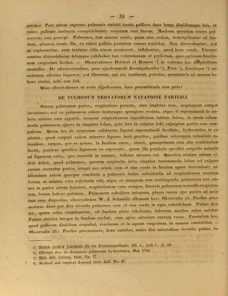 patebat. Pars autem suprema pulmonis sinistri taenia pollices duos longa dimidiumque lata, ex rubro pallente instructa conspiciebatur; caeterum erat fuscus. Morbum quendam tenere pul- monem, non percepi. Pulmones, tam annexo corde, quam siue eodem, demergebantur ad fun- dum, attamen taenia illa, ex rubro pallida paululum sursus tendebat. Non dissecabantur, sed ut exploraretur, num texturae vitia aerem arcuissent, inflabantur, quod bene cessit. Uterque omnino distendebatur telamque exhibebat tam voluminosam et perfectam, quae optimam functio- nem exspectari licebat. — Observationes Hcisteri et Remcri ') in extrema hac disquisitione enarrabo. De observationibus, quas ejusdemmodi Koenigsdocrfer 2), Preu 3), Kaufmann 4) an- notarunt, uberius loquerer,' sed librorum, qui eas continent, potestas, quantumvis ad manum ha- bere studui, mihi non fuit. Quas observationes ut recte dijudicemus, haec praemittenda esse puto: , DE pulmonum neonatorum natatione partiali. Omnes pulmonum partes, respiratione peracta, aere impletas esse, nequaquam semper invenimus; sed ex pulmonum colore texturaque spongiose evoluta, atque vi supernatandi iis im- buta minime raro apparet, neogoni respirationem imperfectam tantum fuisse, in unum solum- modo pulmonem ejusve in singulos lobos, quin imo in exiguas lobi cujuspiam partes esse com- pulsam. Quum lex de corporum solidorum liquori supernatandi facultate, hydrostatica in eo nitatur, quod corpori eadem minorve liquore insit gravitas, paribus ccteroquin voluminis ra- tionibus, corpus, per se natans, in fundum ruere, elucet, quamprimum cum alio combinatum fuerit, pondere specifico liquorem eo superante, quam illa ponderis specifici corporis natantis ad liquorem ratio, qua consistit in summo, tollatur ncccsse est. Quocirca minime mirum vi- deri debet, quod pulmones, quorum respiratio intra singulos tantummodo lobos vel exiguas eorum coercetur partes, integri nec scissi, cum et sine corde in fundum aquae descendant; ni- hilominus autem quaeque conclusio a pulmonis totius subsidentia ad respirationem nondum faciam ut minime vera rejicienda erit, atque eo nunquam non restringenda, pulmonem non om- ues in partes aerem hausisse, respirationem vero semper, frustula pulmonum nonnulla respicien- tem, locum habere potuisse. Pulmonem subsidere integrum, plures tamen ejus partes ad nata- tum' esse dispositas, observationes W. J. Schmiltii affirmant hae: Observatio 18. .Puellae prae- maturae duos per dies viventis pulmones cum et sine corde in aqua subsidebant. Pulmo dex- ter, quum solus examinaretur, ad fundum plane labebatur, loborum medius solus natabat. Pulmo sinister integer in fundum ruebat, cum apice anteriore sursum verso. Frustulum hoc, quod pollicem dimidium aequabat, rescissum et in aquam conjectum, in summo consistebat. - Observatio 19.: Puellae praematurae, bene nutritae, unius diei intervallum viventis, pulmo, to- 1) stbolph £cnfc'* 3citfd)rift fftf bic ©bmtfrtrjnetlunbe. S5b. i., ©. C4. 2) Olbergii diss. de docimasia pulmonum hydrostatica. Hat. 1791. 3) SOlcb- Bcitung. 1800. 9to. 77. * 4) Medical and surgical Journal 1816. Juli. No. 47, I