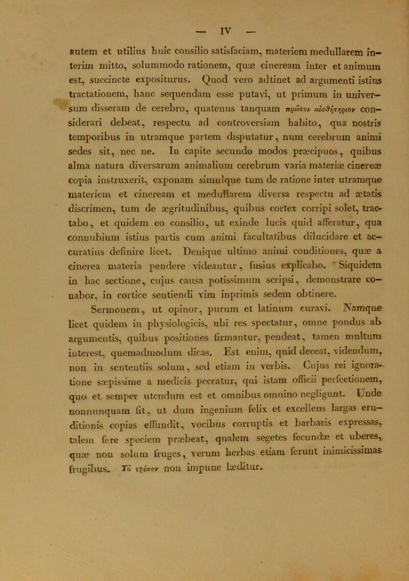 IV autem et utilius huic consilio satisfaciam, materiem medullarem in- terim mitto, solummodo rationem, quae cineream inter et animum est, succincte expositurus. Quod vero adtinet ad argumenti istius tractationem, hanc sequendam esse putavi, ut primum in univer- sum disseram de cerebro, quatenus tanquam nytarov alad-^rjjQiov con- siderari debeat, respectu ad controversiam habito, qua nostris temporibus in utramque partem disputatur, num cerebrum animi sedes sit, nec ne. In capite secundo modos praecipuos, quibus alma natura diversarum animalium cerebrum varia materiae cinereae copia instruxerit, exponam simulque tum de ratione inter utramque materiem et cineream et medullarem diversa respectu ad aetatis discrimen, tum de aegritudinibus, quibus cortex corripi solet, trac- tabo, et quidem eo consilio, ut exinde lucis quid afferatur, qua connubium istius partis cum animi facultatibus dilucidare et ac- curatius definire licet. Denique ultimo animi conditiones, quae a cinerea materia pendere videantur, fusius explicabo. Siquidem in hac sectione, cujus causa potissimum scripsi, demonstrare co- uabor, in cortice sentiendi vim inprimis sedem obtinere. Sermonem, ut opinor, purum et latinum curavi. INamque licet quidem in physiologicis, ubi res spectatur, omne pondus ab argumentis, quibus positiones firmantur, pendeat, tamen multum interest, quemadmodum dicas. Est enim, quid deceat, videndum, non in sententiis solum, sed etiam in verbis. Cujus rei ignora- tione saepissime a medicis peccatur, qui istam officii perfectionem, quo et sempev utendum est et omnibus omnino negligunt. Unde nonminquam fit, ut dum ingenium felix et excellens largas eru- ditionis copias effundit, vocibus corruptis et barbaris expressas, talem fere speciem praebeat, qualem segetes fecundae et uberes, quae non solum fruges, verum herbas etiam ferunt inimicissimas frugibus. Tu rQiuov' non impune laeditur.