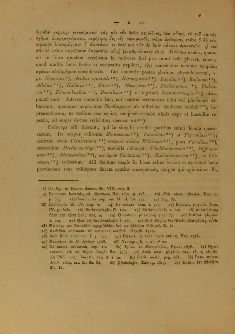 uyydov xt<pu\7jv ytvrjao/KVOV' rug fdv ovv &et’ug nfQioSovg, Sio ovaag, ro tov rrtxirdg ayjtua unofu/i^aSfuvni, nfQ«p{Qeg ov, fig atpatQOfiStg ocS/ua eviSrjauv, zoiko o Slj vvv xftpaXijv inovofiu^ofttv o Vuotutov tt eari jcai twv iv ijuiv nurrwv Swnorotv ,7, xui nuv to owfiu naoiSoauv vnrjQtatav avrw %vra&Q0i'<Juvrfg Otoi. Galenus contra, quam- vis in lihro quodam cerebrum in universo ipsi pro animi sede placeat, tamen, quod multis locis fusius et accuratius explicat, ejus ventriculos maxime tanquam tcqwxov alodtjrijQiov consideravit. Cui sententiae postea plerique physiologorum, v. gr. Nernesius 8 9), Arabes nonnulli1 °), Berengarius 1l), Laridius12), Ilio!anus 13 *) Albulus 1 4) , Hallerus 15) , Ithius 16 * *) , Metzgerus 1 7) , Tiedemannus 19), Platnc- rus19 * *), Blumenbachius 2 °), Brandisius 2 1) et inprimis Soemmerringius 2 2) adsti- pulati sunt. Interea sententia ista, cui nattfrae scrutatores olim vel plurimum tri- buerunt, quamque nuperrime Doellingerus ab oblivione vindicare studuit23), in- praesentiarum, ne taedium nos capiat, tanquam crambe nimis saepe et inerudite re- petita, ad nugas doctas rejiciatur, necesse est24). Deinceps alii fuerunt, qui in singulis cerebri partibus animi locum quaesi- verunt. Ita corpus^ callosum Bontccoum 2 5), Lancisium26) et Pejronium2 7); centrum ovale Vieussenium 28) corpora striata TFillisium 2 9), pons Varolium 3 °), cerebellum Drelincourtiujn 3I), medulla oblongata Schcllhammcrum 82), Hojfman- wun3 3) , Blancardum 3 4), xcovuqlov Carte sium 3 5 ), Eschenmeyerum 3 6) , et £Ye- serum37) arriserunt. Alii denique magis in hisce rebus versati ct exercitati hanc provinciam sane vaklopere duram cautius susceperunt, quippe qui spinosiora illa, 8) Dc ///p. et Platon, decret. lib. VIII. cap. 3. 9) De natura hominis, cd. Matthaei. Hal. 1802. p. 173. io) Hali. elem. physioi. Tom. 4. p. 397. ii) Commentar, sup. an. Mund. fol. 444* 12) Pag- 66. 13) Encheirid. >ib. IV. cap. 2. 14) De natura liom. 4. 909. 16) Element. physiol. Tom. IV. p. 396. 16) 2Cntf)ropologie, ©. 192. 17) tfntfjropotogie, *. iao. r8) Untcrfud;ung uber ben 50tenfd)en, S£f)l, 2. 19) Quaestion. physiolog. pag. 67. ao) Institut. physiol. S. 192. *i) SSon bec Cebebengfraft, 10. 32) £)rgan bcr ©cele, .RonigSberg, 1796, ®S) SBeitrage ^ur @ntrcidetung6gefd)id)te beS mcnfdpltdjen ©ctjirnS, ©. i3. 24) Piudolyhi, comment. de ventricul. cerebri. Gryph. 1799. «5) Hali. bibi. anat. vol. I. p. 673. 26) Dissert. de ecde cogit, animse, Ven. 1713. 37) Memoires de Montpellier 1708. 28) Neurograph. c. 21. et 22. 09) Dc anima brutorum, cap. 10. 3o) Epist. ad Mercurialem, Patav. 1673. 3l) Opera anatom. ed. ab Hejrsc. Lugd. Bat. 1684* 22) Anal. anat. physiol. pag. i3. 4. 25—3o. 33) Phil. corp. human. pag. 3. 4. 12. 34) Iustit. medie, pag. 253. 35) Pass. anima), Amst. 1664- art* 3i. 3a. 34. 36) fpc^ologie/ Subtng. 18x7. 37) ©pflcm btc Sftebiitn.