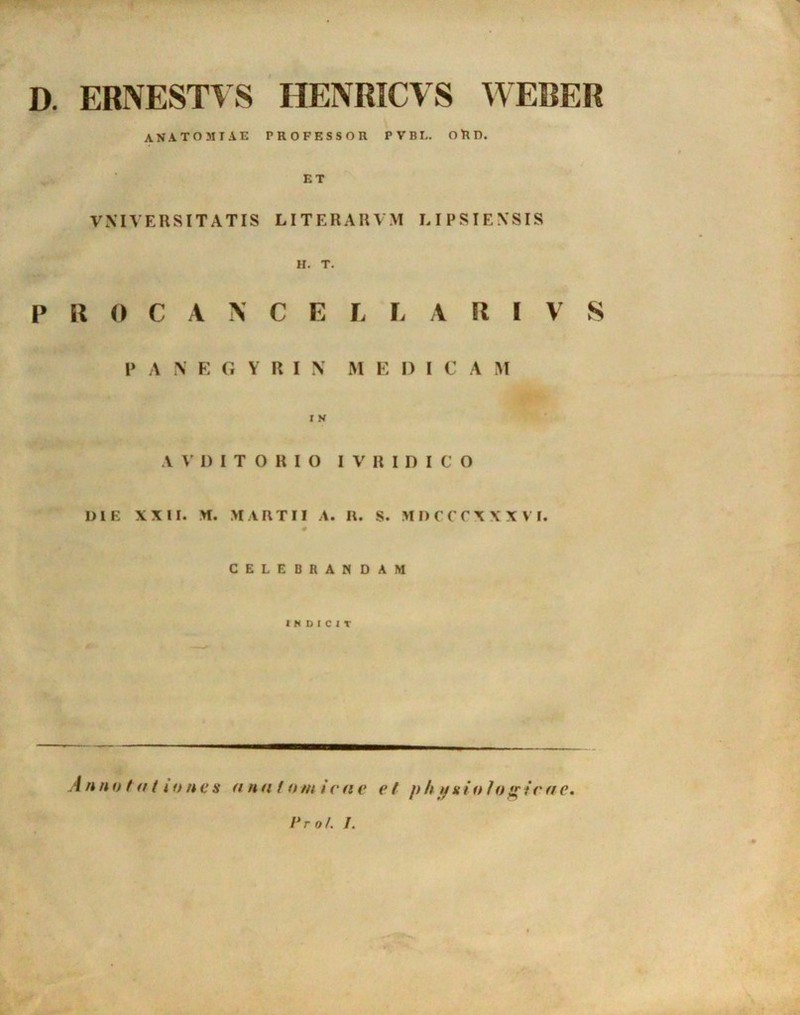 D. ERNESTYS HENRICVS WEBER AN A TO MIAE PROFESSOR PVBL. ORD. ET VNIVERSITATIS LITERARVM LIPSIENSIS H. T. P R 0 CANCELLARI V S P A N E G Y It I N M E DICA M I S V V D I T O R I O I V R I D I C O DIE XXII. M. MARTII A. R. S. M D C C C X X X V I. CELEBRANDAM INDICIT A n notati o n e s a n a t o m i r n e e t p h p a i o I o «• ic a c. frof. /.