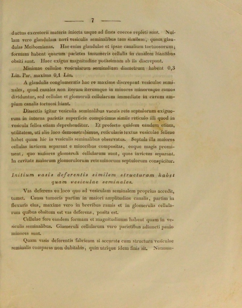 ductus excretorii materia iniecta usque ad fines coecos repleti sunt. Nul- lam vero glandulam novi vesiculis seminalibus tam similem, quam glan- dulas Meibomianas. Hae enim glandulae et ipsae canalium tortuosorum; formam habent quorum parietes innumeris cellulis in canalem hiantibus obsiti sunt. Haec exigua magnitudine potissimam ab iis discrepant. Minimae cellulae vesicularum seminalium diametrum habent 0,3 Liu. Par. maxima 0,1 JLiu. A glandulis couglomeralis hac re maxime discrepant vesiculae semi- nales , quod canales non iterum ilerumque in minores minoresque ramos dividuntur, sed cellulae et glomeruli cellularum immediate iu cavum am- plum canalis tortuosi hiant. Dissectis igitur vesiculis seminalibus vacuis rete scptulorum exiguo- rum in interna parietis superficie conspicimus simile reticulo illi quod iu vesicula fellea etiam deprehenditur. Et prolecto quidem eandem etiam, utilitatem, uti alio loco demonstrabimus, reticularis textus vesiculae felleae habet quam hic in vesiculis seminalibus observatus. Septula illa maiores cellulas invicem separant e minoribus compositas, eoque magis promi- nent, quo maiores glomeruli cellularum sunt, quos invicem separant. In cavitate maiorum glomerulorum reto minorum septulorum conspicitur. initium vasis deferentis similem structuram habet quam vesiculae seminales. Vas deferens eo loco quo ad vesiculam seminalem proprius accedit, tumet. Causa tumoris partim in maiori amplitudine canalis, partim in flexuris eius, maxime vero in brevibus ramis et in glomerulis cellula- rum quibus obsitum est vas deferens, posita est. Cellulae Iere eandem formam et magnitudinum habent quam iu ve- siculis seminalibus. Glomeruli cellularum vero parietibus adiuncti paulo minores sunt. Quam vasis deferentis fabricam si accurate cum structura vesiculae semiualis comparas uou dubitabis, quin utrique idem finis sit. Nonuun-