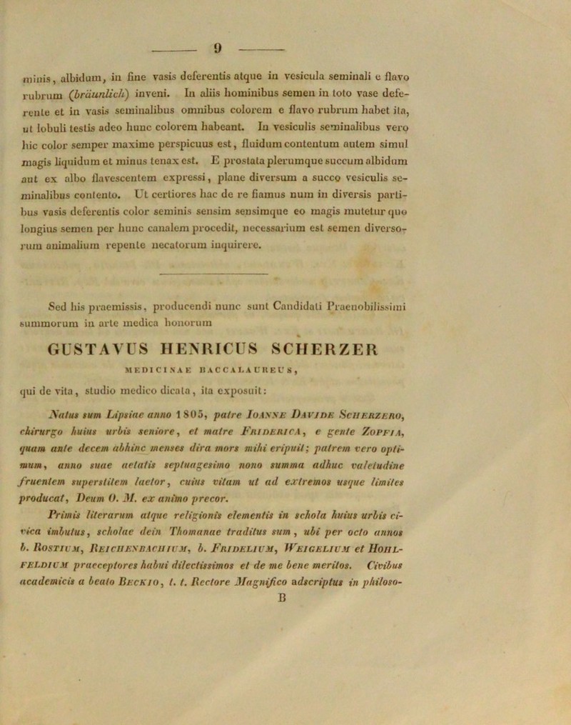 minis, albidum, in fine vasis defei-entis atque in vesicula seminali c flavo rubrum ('brdunlich) inveni. In aliis hominibus semen in toto vase defe- rente et in vasis seminalibus omnibus colorem e flavo rubrum habet ita, ut lobuli testis adeo hunc colorem habeant. In vesiculis seminalibus vero hic color semper maxime perspicuus est, fluidum contentum autem simul magis liquidum et minus tenax est. E prostata plerumque succum albidum aut ex albo flavescentem expressi, plane diversum a succo vesiculis se- minalibus contento. Ut certiores hac de re fiamus num in diversis parti- bus vasis deferentis color seminis sensim sensimqne eo magis mutetur quo longius semen per hunc canalem procedit, necessarium est semen diverso- rum animalium repente necatorum inquirere. Sed bis praemissis, producendi nunc sunt Candidali Praenobilissimi summorum iu arte medica honorum GUSTAVUS HENRICUS SCHERZER MEDICINAE BACCAIjAUREU S , qui de vita, studio medico dicata, ita exposuit: Natus sum Lipsiae anno 1805, patre Ioasse Davi de Scii eme no, chirurgo huius urbis seniore, et matre Fniderica, e gente Zopfia, ijuam ante decem abhinc menses dira mors mihi eripuit; putrem vero opti- mum., anno suae aetatis septuagesimo nono summa adhuc valetudine fruentem superstitem laetor, cuius vitam ut ad extremos usque limites producat, Deum 0. 31. ex animo precor. Primis Hierarum atque religionis elementis in schola huius urbis ci- vica imbutus, scholae dein Thomanae traditus sum, ubi per octo annos b. Hostu m, Hei chemia cii i vm, b. Fridelivm, Weigelivm et Hoiil- FELDIUM praeceptores habui dilectissimos et de me bene meritos. Civibus acadcmicis a beato Beckio, /. t. Hectore 3Iagnifico adscriptus in phi/oso- B