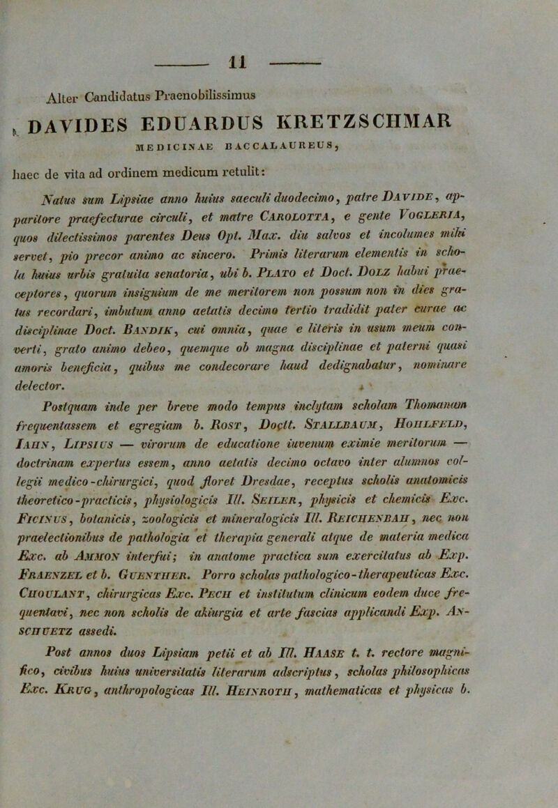 Alter Candidatus Praenobilissimus , davides eduardus kretzschmar MEDICINAE BACCALAUREUS, Jiaec de vita ad ordinem medicum retulit: Naius sum Lipsiae anno huius saeculi duodecimo, patre Davi de , ap- paritore praefecturae circuli, et matre Carolotta, e gente I OGLERJA, quos dilectissimos parentes Deus Opt. Max. diu salvos et incolumes mihi servet, precor animo ac sincero. Primis Hierarum elementis in scho- la huius uriis gratuita senatoria, ulib. Plato et Doct. Dolz habui prae- ceptores , quorum insignium de me merilorem non possum non in dies gra- tus recordari, imbutum anno aetatis decimo tertio tradidit paler curae ac disciplinae Doct. Basdik, cui omnia, quae e literis in usum meum con- verti, grato animo debeo, quemque ob magna disciplinae et paterni quasi amoris beneficia, quibus me condecorare haud dedignabatur, nominare delector. 4 • Postquam inde per breve modo tempus inclytam scholam Thonutnam frequentassem et egregiam b. Rost, Doglt. Stallbaum, Hoiilfeld, Iaun , Lirsius — virorum de educatione iuvemm eximie meritorum — doctrinam expertus essem, anno aetatis decimo octavo inter alumnos col- legii medico -chirurgici, quod floret Dresdae, receptus scholis anatomicis theoretico-praei icis, physiologicis III. Seiler, physicis et chemicis Exc. Ficisus, botanicis, zoologicis et mineralogicis III. Reichesbah, nec non praelectionibus de palhologia et therapia generali atque de materia medica Exc. ab Ammos interfui; in anatome praclica sum exercitatus ab Exp. Fraeszel etb. Guestiier. Porro scholas pathologico- therapeuticas Exc. Cuoulast, chirurgicas Exc. Pecii et institutum clinicum eodem duce fre- quentavi, nec non scholis de akiurgia et arte fascias applicandi Exp. A>- scuuetz assedi. Post annos duos Lipsiam petii et ab IU. Haase t. t. rectore magni- fico , civibus Intius universitatis lHerarum adseriptus, scholas philosophicas Exc. Krug, anlhropologicas IU. Heisrotii, mathematicas et physicas b.