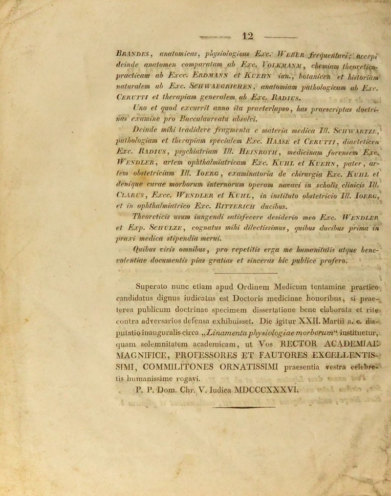 Brasdes, anatomicas, physiologicas Exc. Wlder frequentavi; accepi deinde anaiomen comparatum ah Exc. Volk.masm , chemiam theor.etic.o- pracficunt ah Excc. Erdmass et Kueiis imi., hotanicen et historiam naturalem ah Exc. Sctl WAEGlilCHES, analomiam pathologicam ub Exc. Cerceti et therapiam generalem ah Exc. Badius. Uno et quod excurrit anno ita praeterlapso, //«# praescriptas doctri- nas examine pro Baccataureatu absolvi. Deinde mihi tradidere fragmenta e materia medica III. 'Schuartze, pathologiam et therapiam specialem Exc. IIaase el Cervtti, diaeteticen Exc. Badius, psychiaVriam 11/. Heisrotu, medicinam forensem Exc. Wesdler, artem ophthalmiatricam Exc. Kuiil et Kuehs, pater, ar- tem obstetriciam III. Ioerg , examinatoria de chirurgia Exc. Kuiil et denique curae morborum internorum operam navavi in scholis clinicis II/. Clarus, Excc. Wesdler et Kuiil, in instituto obstetricio IU. Ioerg, et in ophthalmialrico Exc. Bittericii ducibus. Thcoreticis usum iungendi satisfecere desiderio meo Exc. Wesdler et Exp. Scuulze , cognatus mihi dilectissimus, quibus ducibus prima in praxi medica stipendia merui. Quibus viris omnibus, pro repetitis erga me humanitatis atque bene- volentiae documentis pias gratias et sinceras hic publice profero. Superato nunc etiam apud Ordinem Medicum tentamine practico candidatus dignus indicatus est Doctoris medicinae honoribus, si prae- terea publicum doctrinae speeimem dissertatione bene elaborata et rite contra adversarios defensa exhibuisset. Die igitur XXII. Martii a. c. dis- putatio inaugnralis circa „Linamentaphysiologiae morborumu instituetur, quam solemnilalem acaderaicam, ut Vos RECTOR ACADEMIAE MAGNIFICE, PROFESSORES ET FAUTORES EXCELLENTIS- SIMI, COMMILITONES ORNATISSIMI praesentia vestra celebre- tis humanissime rogavi. P. P. Dom. Chr. V. Indica MDCCCXXXVI. 'M % 4