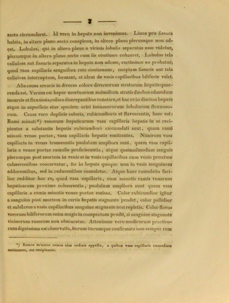 3 secto circumdaret. Id vero in hepate non invenimus. Linea pro fissura habita, in altero plano secto conspicua, in altero plano plerumque non ad- est. Lobulus, qui in altero plano a vicinis lobulis separatus esse videtur, plerumque in altero plano secto cura iis continuo cohaeret. Lobulos tela cellulosa aut fissuris separatos in hepate non adesse, certissime eo probatur, quod vasa capillaria sanguifera rele continuum, nuspiam fissuris aut tela cellulosa interruptum, formant, et idem de vasis capillaribus biliferis valet. Alia causa erroris in diverso colore diversorum stratorum hepatis quae- renda est. Verum est hepar mortuorum animalium stratis duobusadmodum incurvis et flexuosis,colore discrepantibus constare,et hac re in discisso hepate atque in superficie eius speciem oriri innumerorum lobulorum flexuoso- rum. Causa vero duplicis coloris, rubicundioris et flavescentis, haec est: Rami minuti*) venarum hepaticarum vasa capillaria hepatis in se reci- pientes a substantia hepatis rubicundiori circumdati sunt, quam rami minuti venae portae, vasa capillaria hepatis emittentes. Nimirum vasa capillaria in venas transeuntia paululum ampliora sunt, quam vasa capil- laria e venae portae ramulis proficiscentia, atque quemadmodum sanguis plerumque post mortem in venis et in vasis capillaribus cum venis proxime cohaerentibus coacervatur, ita in hepate quoque non in vasis sanguinem adducentibus, sed in reducentibus cumulatur. Atque haec cumulatio faci- lior redditur hac re, quod vasa capillaria, cum minutis ramis venarum hepaticarum proxime cohaerentia, paululum ampliora sunt quam vasa capillaria a ramis minutis venae portae emissa. Color rubicundior igitur a sanguine post mortem in certis hepatis stagnante pendet, color pallidior et subfluvus a vasis capillaribus sanguine stagnante non repletis. Color flavus vasorum biliferorum enim magis inconspectum prodit, si sanguine stagnante vicinorum vasorum non obscuratur. Attentione vero medicorum practieo- rum dignissima est observatio, iterum iteruraque confirmata non semper rem *) Ramo» minutos ramos eius ordinis appello, a quibus rasa capillaria immediate cmillunlnr, aut recipiuulur.