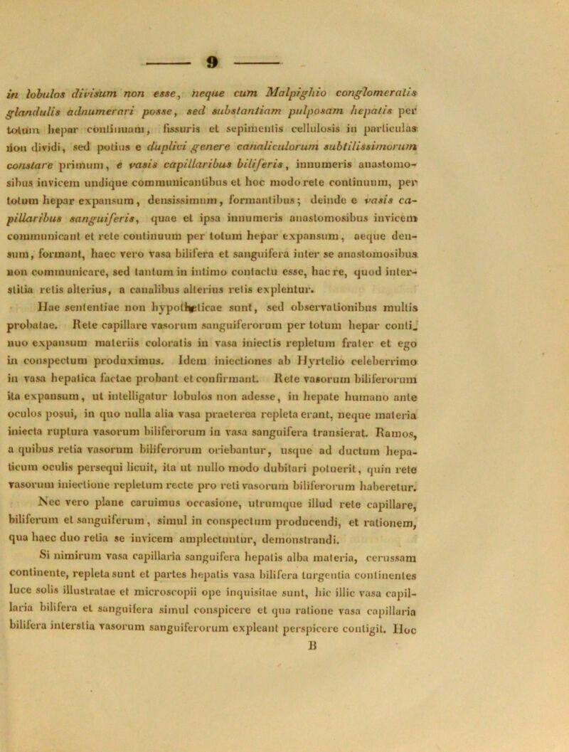 in lobulos divisum non esse, neque cum Malpighio conglomeratis glandulis adnumernri posse, sed substantiam pulposam hepatis per Lotum hepar continuam, fissuris et sepimenlis cellulosis iu particula» riou «lividi, sed potius e duplici genere canaliculorum subtilissi/nururn constare primum, e vasis capillaribus biliferis, innumeris anastomo- sibus invicem undique communicantibus et hoc modo rete continuum, per totum hepar expansum, densissimum, formantibus; deinde e vasis ca- pillaribus sanguiferis, quae et ipsa innumeris anastomosibus invicem communicant et rete continuum per totum hepar expansum, aeque den- sum, formant, haec vero vasa bilifera et sanguifera inter se anastomosibus Hon communicare, sed tantum in intimo contactu esse, haere, quod inter- stitia retis alterius, a canalibus alterius retis explentur. llae sententiae non hypotheticae sunt, sed observolionibus mullis probatae. Rete capillare vasorum sanguiferorum per totum hepar conti, nuo expansum materiis coloratis in vasa iniectis repletum frater et ego in conspectum produximus. Idctn iniectiones ab JJyrtelio celeberrimo iu vasa hepatica factae probant et confirmant. Rete vasorum biliferorum ita expansum, ut intellignlur lobulos non adesse, in hepate humano ante oculos posui, in quo nulla alia vasa praeterea repleta erant, neque materia iniecta ruptura vasorum biliferorum in vasa sanguifera transierat. Ramos, a quibus retia vasorum biliferorum oriebantur, usque ad ductum hepa- ticum oculis persequi licuit, ita ut nullo modo dubitari potuerit, quin rete vasorum iniectione repletum recte pro reti vasorum biliferorum haberetur. Isec vero plane caruimus occasione, utrumque illud rete capillare, biliferum et sanguiferum, simul in conspectum producendi, et rationem, qua haec duo retia se invicem amplectuntur, demonstrandi. Si nimirum vasa capillaria sanguifera hepatis alba materia, cerussam continente, repleta sunt et partes hepatis vasa bilifera turgentia continentes luce solis illustratae et microscopii ope inquisitae sunt, hic illic vasa capil- laria bilifera et sanguifera simul conspicere et qua ratione vasa capillaria bilifera interslia vasorum sanguiferorum expleant perspicere contigit, lloc B