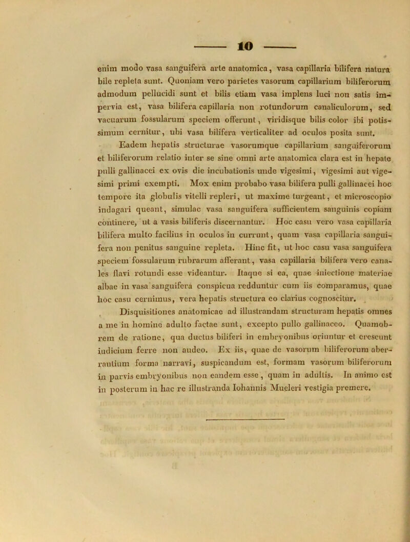 IO # enim modo vasa sanguifera arle anatomica, vasa capillaria bilifera natura bile repleta sunt. Quoniam vero parietes vasorum capillarium biliferorum admodum pellucidi sunt et bilis etiam vasa implens luci non satis im- pervia est, vasa bilifera capillaria non rotundorum canaliculorum, sed vacuarum fossularum speciem offerunt, viridisque bilis color ibi potis- simum cernitur, ubi vasa bilifera verticaliter ad oculos posita sunt. Eadem hepatis struclurae vasorumque capillarium sanguiferorum et biliferorum relatio inter se sine omni arte anatomica clara est in hepate pulli gallinacei ex ovis die incubationis unde vigesimi, vigesimi aut vige- simi primi exempli. Mox enim probabo vasa bilifera pulli gallinacei hoc tempore ita globulis vitelli repleri, ut maxime turgeant, et microscopio indagari queant, simulae vasa sanguifera sufficientem sanguinis copiam continere, ut a vasis biliferis discernantur. Hoc casu vero vasa capillaria bilifera multo facilius in oculos in currunt, quam vasa capillaria sangui- fera non penitus sanguine repleta. Hinc fit, ut hoc casu vasa sanguifera speciem fossularum rubrarum afferant, vasa capillaria bilifera vero cana- les flavi rotundi esse videantur. Itaque si ea, quae inieclione materiae albae in vasa sanguifera conspicua redduntur cum iis comparamus, quae hoc casu cernimus, vera hepatis structura eo clarius cognoscitur. Disquisitiones anatomicae ad illustrandam structuram hepatis omnes a me in homine adulto factae sunt, excepto pullo gallinaceo. Quamob- rem de ratione, qua ductus biliferi in embryonibus oriuntur et crescunt iudieium ferre non audeo. Ex iis, quae de vasorum biliferorum aber- rantium forma narravi, suspicandum est, formam vasorum biliferorum in parvis embryonibus non eandem esse , quam in adultis. In animo est in posterum in hac re illustranda Iohannis Mueleri vestigia premere.