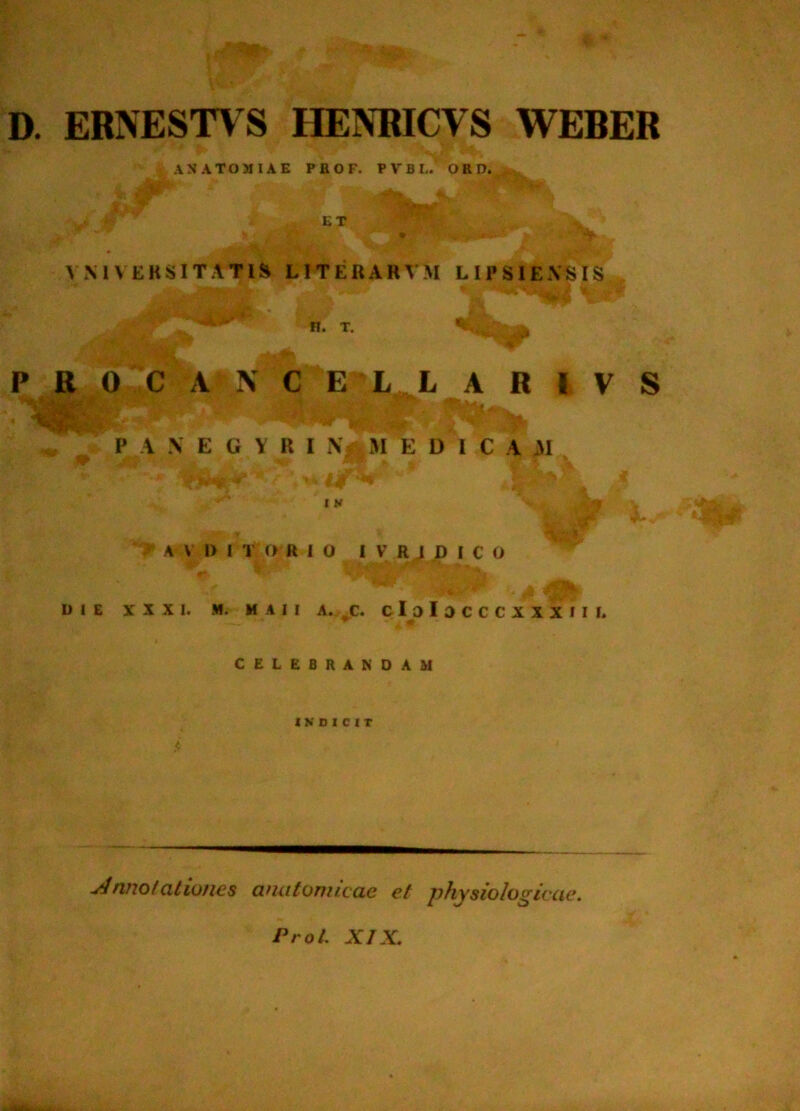 D. ERNESTVS HENRICVS WEBER ANATOMIAE PBOF. PVBL. ORD. ET V VM V EKSITATi$i LITERARVM LIPSIEXSIS i n. T. ' ^ P R 0 C A x\ C E L L A R I V S P A N E G Y R I X iM E D I C A 31 t K A \ 1> I T a R I O I V R J p I c O DIE XXXI. M. M A 1 1 A. C. C l o I 0 C C C X X X I I I. CELEBRANDAM INDICIT yinnofationes anatomicae et physiologicae. Prot. XIX.