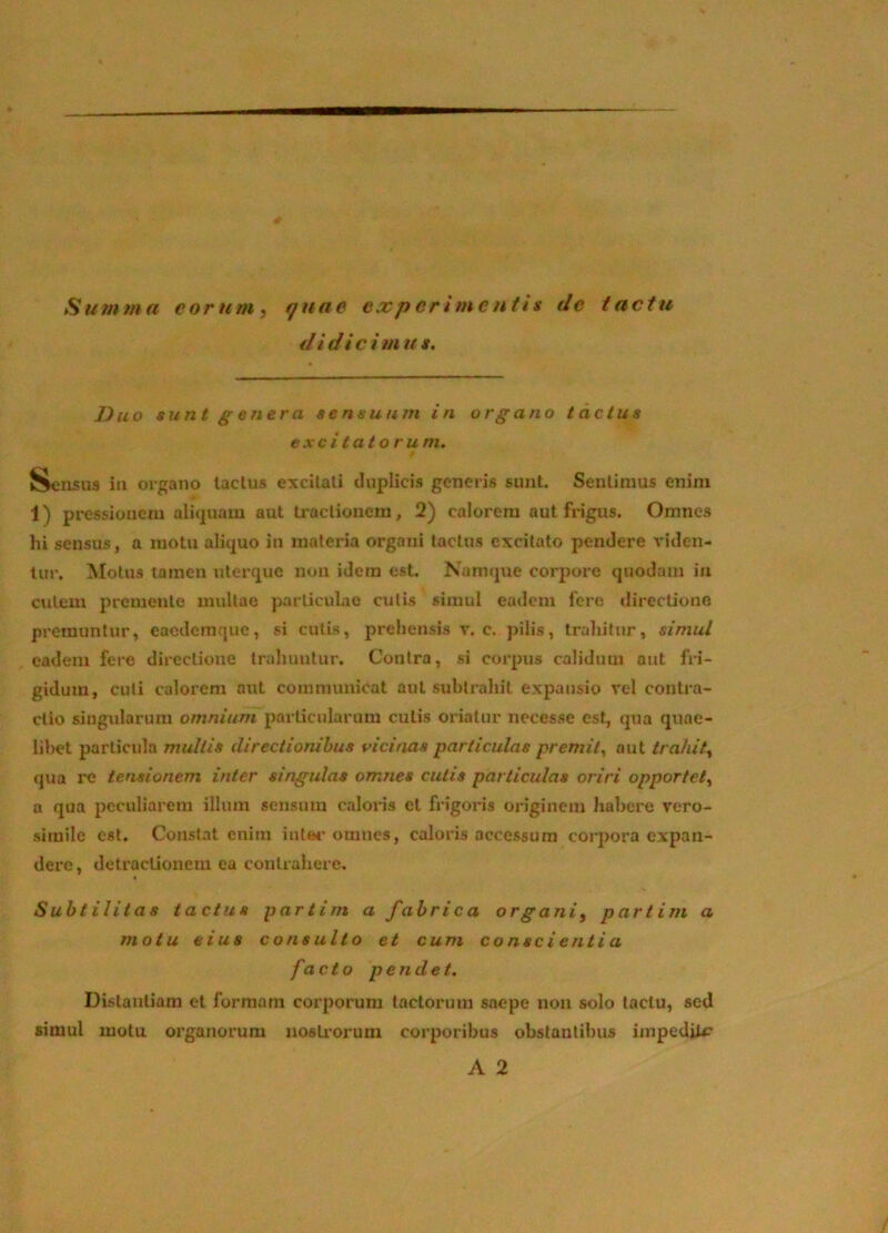 Sum?na eorum, quae experimentis de tactu di di c i m u s. Duo sunt genera sensuum in organo tactus exci tat orum. Sensus in organo laclus excUali duplicis generis sunt. Sentimus enim 1) pressionem aliquam aut traclionem, 2) calorem aut frigus. Omnes hi sensus, a motu aliquo in materia organi laclus excitato pendere A*idcn- tur. Motus tamen uterque non idem est. Namque corpore quodam in culem premente mullae particulae cutis simul eadem fere dirccliono premuntur, eaedemque, si cutis, prehensis v. c. pilis, trahitur, simul eadem fere directione trahuntur. Contra, si corpus calidum aut fri- gidum, cuti calorem aut communicat aut subtrahit expansio vel contra- ctio singidarum omnium particularum culis oriatur necesse est, qua quae- libet particula multis directionibus vicinas particulas premit^ aut trahit, qua re tensionem inter singulas omnes cutis particulas oriri opportet, a qua peculiarem illum sensum caloris et frigoris originem habere rero- sirnilc est. Constat enim inter omnes, caloris accessum corpora expan- dere, detractionem ea contrahere. Subtilitas tactus partim a fabrica organi, partim a motu eius consulto et cum conscientia facto pendet. Dislautiara et formam corporum tactorum saepe non solo tactu, sed simul motu organorum nosU*orum corporibus obstantibus iinpediiP A 2