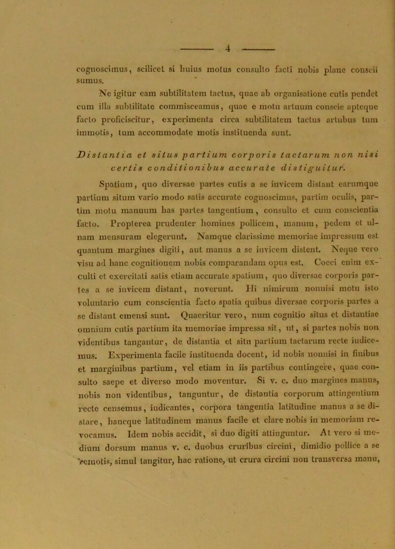 cognoscimus, scilicet si Imius molus consulto facti nobis plane conscii sumus. Ne igitur eam subtilitatem tactus, quae ab organisatione cutis pendet cum illa subtilitate commisceamus, quae e motu artuum conscie apteque facto proficiscitur, experimenta circa subtilitatem tactus artubus tum immotis, Ium accommodate motis instituenda sunt. Distantia et situs -p artium cor p oris tactarum non nisi certis conditionibus accurate distiguitur. Spatium, quo diversae partes cutis a se invicem distant earumque partium situm vario modo salis accurate cognoscimus, parlim oculis, par- lim motu manuum bas partes tangentium, consulto et cum conscientia facto. Proplerea prudenter homines pollicem, manum, pedem et ul- nam mensuram elegerunt. Namque clarissime memoriae impressum est quantum margines digiti, aut manus a se invicem distent. Neque vero visu ad hanc cognitionem nobis comparandam opus est. Cocci enim ex- culti et exercitati salis etiam accurate spatium, quo diversae corporis par- tes a se invicem distant, noverunt. Hi nimirum nonnisi motu isto voluntario cum conscientia facto spatia quibus diversae corporis partes a se distant emensi sunt. Quaeritur vero, num cognitio situs et distantiae omnium cutis partium ita memoriae impressa sit, ut, si paries nobis non videntibus tangantur, de distantia et situ partium tactarum recte indice- mus. Experimenta facile instituenda docent, id nobis nonnisi in finibus et marginibus partium, vel etiam in iis partibus contingere, quae con- sulto saepe et diverso modo moventur. Si v. c. duo margines manus, nobis non videntibus, tanguntur, de distantia corporum attingentium recte censemus, indicantes, corpora taiigenlia latitudine manus a se di- stare , lioncque latitudinem manus facile et clare nobis in memoriam re- vocamus. Idem nobis accidit, si duo digiti attinguntur. At vero si me- dium dorsum manus v. c. duobus cruribus circini, dimidio pollice a se Vemolis, simul tangitur, hac ratione, ut crura circini non transversa manu.