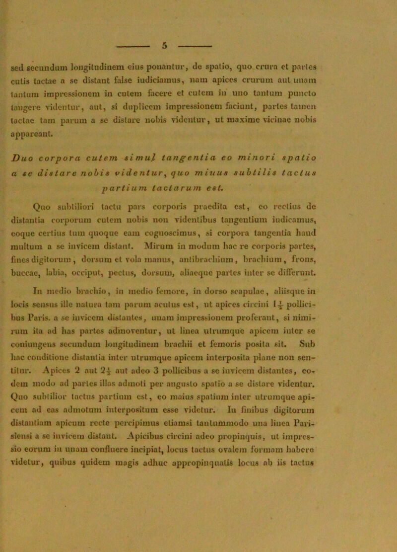 sed secundum longitudinem eius ponantur, do spatio, quo crura et partes cutis tactae a se distant false iudiciaraus, nam apices crurum aut unam lautum impi*essioneni in cutem facex’e et cutem iu uno tantum puncto tangere videntur, aut, si duplicem impressionem faciunt, partes tamen tactae tam parum a se distare nobis videntur, ut maxime v-icinae nobis appareant. Duo corpora cutem simul tangentia eo minori spatio a se distare nobis videntur^ quo m iuus subtilis tactus partium tactarum est. Quo subtiliori tactu pai-s corporis praedita est, eo rectius de distantia corporum culem nobis non videntibus tangentium iudicainus, coque certius tum quoque eam cognoscimus, si corpora tangentia haud inultum a se invicem distant. Mirum in modum hac re corporis partes, fmes digitorum , dorsum et vola manus, anlibracbium, brachium, frons, buccae, labia, occiput, pectus, dorsum, aliaeque paries inter se difleruul. In modio brachio, in medio femore, in dorso scapulae, aliisque ia locis sensus ille natura tam jMrum acutus est, ut apices circini 1^ pollici- bus Paris, n se iuvicem distantes, unam impressionem proferant, si nimi- rum ita ad has partes admoventur, ut linea utrumque apicem inter se coniimgcns secundum longitudinem brachii et femoi'is posita sit. Sub hac conditione distantia inter utruraque apicem interposita plane non sen- titur. Apices 2 aut 2^ aut adeo 3 pollicibus a se invicem distantes, eo- dem modo ad partes illas admoti per angusto spatio a se distare videntur. Quo subtilior tactus partium est, eo maius .spatium inter utruraque api- cem ad ens admotum interpositum esse videtur. In finibus digitorum distantiam apicum recte percipimus etiamsi tantummodo una linea Pari- slensi a se invicem distant. Apicibus circini adeo propinquis, ut impres- sio eorum iu unam confluere incipiat, locus tactus ovalem formam habere videtur, quibus quidem magis adhuc appropinquatis locus ab iis tactus