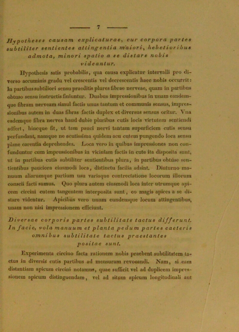 Uypotheses causam explicaturae^ cur corpora paries subtiliter sentientes atiingentia m'aiori^ hebetioribus admota, minori spatio a se distare nobis videantur. Hypolliesis salis probabilis, qua causa explicatur interyalli pro di- Terso accuminis gradu rei cresceulis vel decrescentis haec nobis occurrit: Iu partibus subtiliori sensu praeditis plures fibrae nerveao, quam in paiiibus obtuso sensu instructis finiuntur. Duabus impressionibus in unam eandem- que fibram nerveara simul factis unus tantum et communis sensus, impres- sionibus autem in duas fibras factis duplex et diversus sensus oritur, Vna eademque fibra nervea haud dubie pluribus culis locis virtutem sentiemii adfert, hincque fit, ut tam pauci nervi tantam superficiem culis sensu perfundant, namque ne acutissima quidem acu cutem pungendo loca sensu plane cai^enlia deprehendes. Loca vero in quibus impressiones non con- funduntur cum impressionibus in viciniam factis in cute ita disposita sunt, ut in partibus culis subtiliter sentientibus plura, in partibus obliise sen- tientibus pauciora eiusmodi loca, distinctu facilia adsint. Diuturno ma- nuum aliarumque partium usu variaquo contrectatione locorum illorum conscii facti sumus. Quo plura autem eiusmodi loca inter utrumque api- cem circini culem tangentem interposita sunt, eo magis apices a se di- stare videntur. Apicibus vero unum eundemque locum attingentibus, unam nou nisi impressionem elficiunt. Diversae corporis partes subtilitate tactus differunt. In facie, vola manuum et planta pedum partes caeleris omnibus subtilitate tactus praestantes positae sunt. Experimenta circino facta rationem nobis praebent subtilitatem ta- ctus in diversis culis partibus ad mensuram revocandi. Nam, si eam distantiam apicum circini notamus, quae sufficit vel ad duplicem impres- sionem apicum disUuguendam, vel ad silum apicum longitudinali aut