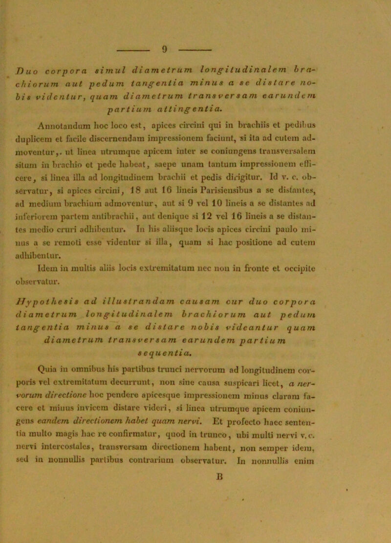 Duo corpora simul diametrum longitudinalem bra- chiorum aut pedum tangenti a minus a se distare no- bis videntur, quam diametrum transversam earundem partium atlingentia. Annotandum hoc loco est, apices circini qui in brachiis et pedibus duplicem et facile discernendam impressionem faciunt, si ita ad cutem ad- moventur,. ut linea utrumque apicem inter se coniungens transversalem silum in brachio et pede habeat, saepe unam tantum impressionem efli- cere, si linea illa ad longitudinem brachii et pedis dirigitur. Id v. c. ob- servatur, si apices circini, 18 aut 16 lineis Parisiensibus a se distantes, ad medium brachium admoventur, aut si 9 vel 10 lineis a se distantes ad inferiorem partem anlibrachii, aut denique si 12 vel 16 lineis a se distan- tes medio cx-uri adhibentur. In his aliisque locis apices circini paulo mi- nus a se remoti esse videulur si illa, quam si hac positione ad culem adhibentur. Idem in multis aliis locis exLremitalum nec non in fronte et occipite observatur. Hypothesis ad illustrandam causam cur duo corpora diametrum longitudinalem brachiorum aut pedum iang entia minus a se distare nobis videantur quam diametrum transversam earundem partium s equentia. Quia in omnibus his partibus trunci nervorum ad longitudinem cor- poris vel exlremilalura decurrunt, non sine causa suspicari licet, a ner- vorum directione hoc pendere apicesque impressionem minus claram l’a- ccre et minus invicem distare videri, si linea utrumque apicem coniun- gens eandem directionem habet quam nervi. Et profecto liaec senten- tia mullo magis hac re confirmatur, quod in trunco, ubi mulli nervi v.c. nervi intercostales, transversam directionem habent, non semper idexn, sed in nonnullis partibus contrarium observatui*. In nonnullis enim B