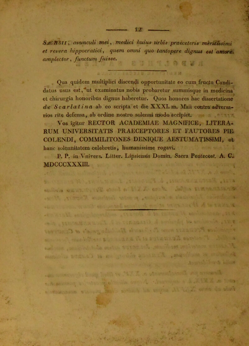 % 12 5^iri//, avunculi mei^ medici huius urbis praeceleris meriiSssirni et revera hippocratici, quem omni quo tantopere dignus est amor^ amplector ^ functum fuisse. Qua quidem multiplici discendi opportuuilale eo cum,fructu Candi- datus usus est,'*ut examinatus nobis probaretur summisque in medicina et chirurgia honoribus dignus haberetur. Quos honores hac dissertatione de Scarlatina ab eo scripta et die XXXI. m. Maii contra adversa- rios rite defensa, ab ordine nostro soleimi modo accipiet. Vos igitur RECTOR ACADEMIAE MAGNIFICE, LITERA- RUM UNIVERSITATIS PRAECEPTORES ET FAUTORES PIE COLENDI, COMMILITONES DENIQUE AESTUMATISSIMI, ut hanc soleunitatem celebretis, humanissime rogavi. P. P. in Vnivers. Litter. Lipsiensis Domin, Sacra Pentecost. A. C» MDCCCXXXIII.