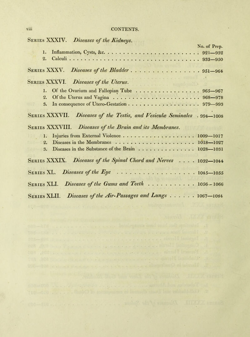 Series XXXIV. Diseases of the Kidneys. No. of Prep. 1. Inflammation, Cysts, &c 921—932 2. Calculi 933—950 Series XXXV. Diseases of the Bladder 951—954 Series XXXVI. Diseases of the Uterus. 1. Of the Ovarium and Fallopian Tube 965—967 2. Of the Uterus and Vagina 968—978 3. In consequence of Utero-Gestation 979—993 Series XXXVII. Diseases of the Testis, and Vesiculce Seminales . 994—1008 Series XXXVIII. Diseases of the Brain and its Membranes. 1. Injuries from External Violence 1009—1017 2. Diseases in the Membranes 1018—1027 3. Diseases in the Substance of the Brain 1028—1031 Series XXXIX. Diseases of the Spinal Chord and Nerves .... 1032—1044 Series XL. Diseases of the Eye 1045—1055 Series XLI. Diseases of the Gums and Teeth 1056 -1066