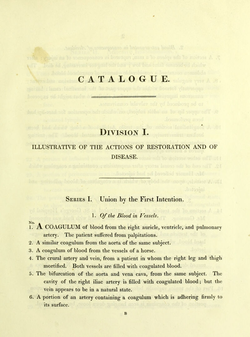 CATALOGUE. Division I. ILLUSTRATIVE OF THE ACTIONS OF RESTORATION AND OF DISEASE. Series I. Union by the First Intention. 1. Of the Blood in Vessels. No. . 1. A COAGULUM of blood from the right auricle, ventricle, and pulmonary artery. The patient suffered from palpitations. 2. A similar coagulum from the aorta of the same subject. 3. A coagulum of blood from the vessels of a horse. 4. The crural artery and vein, from a patient in whom the right leg and thigh mortified. Both vessels are filled with coagulated blood. 5. The bifurcation of the aorta and vena cava, from the same subject. The cavity of the right iliac artery is filled with coagulated blood; but the vein appears to be in a natural state. 6. A portion of an artery containing a coagulum which is adhering firmly to its surface. B