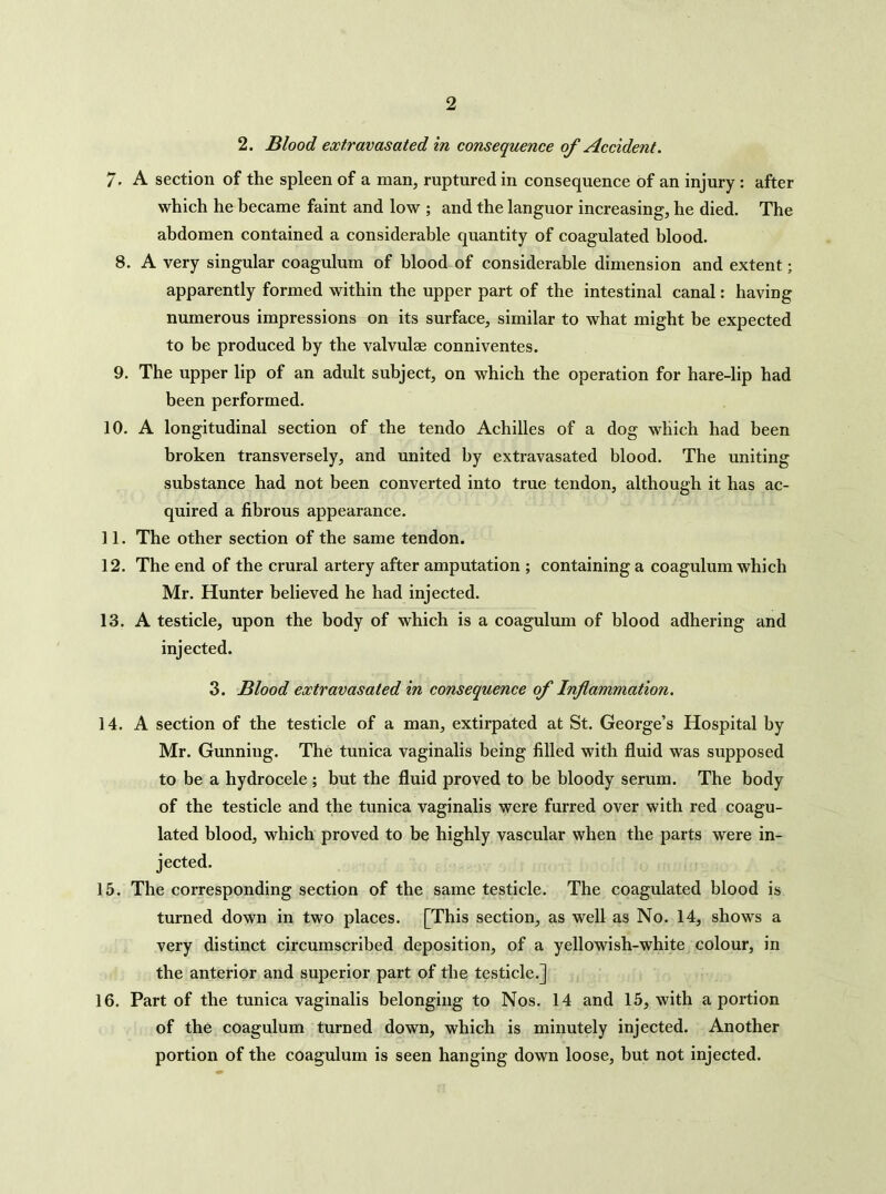 2. Blood extravasated in consequence of Accident. 7. A section of the spleen of a man, ruptured in consequence of an injury : after which he became faint and low ; and the languor increasing, he died. The abdomen contained a considerable quantity of coagulated blood. 8. A very singular coagulum of blood of considerable dimension and extent; apparently formed within the upper part of the intestinal canal: having numerous impressions on its surface, similar to what might be expected to be produced by the valvulae conniventes. 9. The upper lip of an adult subject, on which the operation for hare-lip had been performed. 10. A longitudinal section of the tendo Achilles of a dog which had been broken transversely, and united by extravasated blood. The uniting substance had not been converted into true tendon, although it has ac- quired a fibrous appearance. 11. The other section of the same tendon. 12. The end of the crural artery after amputation ; containing a coagulum which Mr. Hunter believed he had injected. 13. A testicle, upon the body of which is a coagulum of blood adhering and injected. 3. Blood extravasated in consequence of Inflammation. 14. A section of the testicle of a man, extirpated at St. George’s Hospital by Mr. Gunning. The tunica vaginalis being filled with fluid was supposed to be a hydrocele ; but the fluid proved to be bloody serum. The body of the testicle and the tunica vaginalis were furred over with red coagu- lated blood, which proved to be highly vascular when the parts were in- jected. 15. The corresponding section of the same testicle. The coagulated blood is turned down in two places. [This section, as well as No. 14, shows a very distinct circumscribed deposition, of a yellowish-white colour, in the anterior and superior part of the testicle.] 16. Part of the tunica vaginalis belonging to Nos. 14 and 15, with a portion of the coagulum turned down, which is minutely injected. Another portion of the coagulum is seen hanging down loose, but not injected.