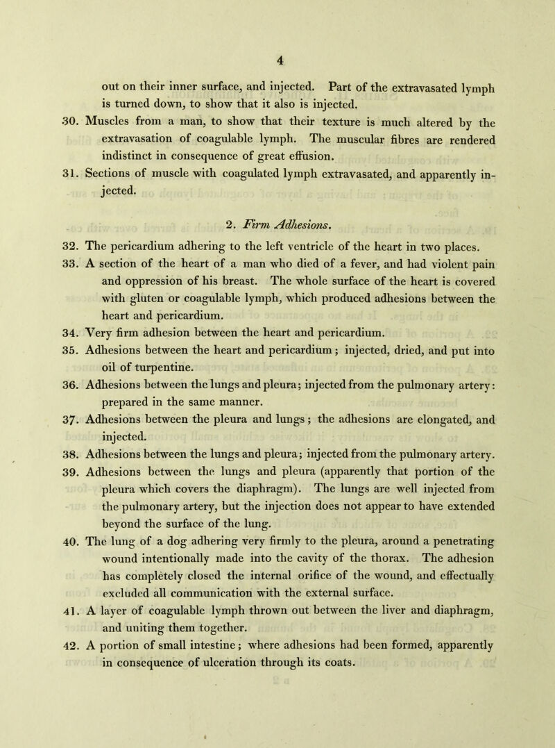 out on their inner surface, and injected. Part of the extravasated lymph is turned down, to show that it also is injected. 30. Muscles from a man, to show that their texture is much altered by the extravasation of coagulable lymph. The muscular fibres are rendered indistinct in consequence of great effusion. 31. Sections of muscle with coagulated lymph extravasated, and apparently in- jected. 2. Firm Adhesions. 32. The pericardium adhering to the left ventricle of the heart in two places. 33. A section of the heart of a man who died of a fever, and had violent pain and oppression of his breast. The whole surface of the heart is covered with gluten or coagulable lymph, which produced adhesions between the heart and pericardium. 34. Very firm adhesion between the heart and pericardium. 35. Adhesions between the heart and pericardium; injected, dried, and put into oil of turpentine. 36. Adhesions between the lungs and pleura; injected from the pulmonary artery: prepared in the same manner. 37. Adhesions between the pleura and lungs; the adhesions are elongated, and injected. 38. Adhesions between the lungs and pleura; injected from the pulmonary artery. 39. Adhesions between the lungs and pleura (apparently that portion of the pleura which covers the diaphragm). The lungs are well injected from the pulmonary artery, but the injection does not appear to have extended beyond the surface of the lung. 40. The lung of a dog adhering very firmly to the pleura, around a penetrating wound intentionally made into the cavity of the thorax. The adhesion has completely closed the internal orifice of the wound, and effectually excluded all communication with the external surface. 41. A layer of coagulable lymph thrown out between the liver and diaphragm, and uniting them together. 42. A portion of small intestine; where adhesions had been formed, apparently in consequence of ulceration through its coats. I