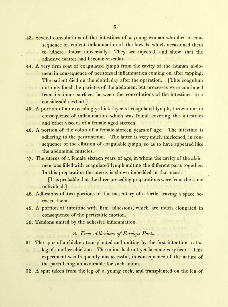 43. Several convolutions of the intestines of a young woman who died in con- sequence of violent inflammation of the bowels, which occasioned them to adhere almost universally. They are injected, and show that the adhesive matter had become vascular. 44. A very firm coat of coagulated lymph from the cavity of the human abdo- men, in consequence of peritonaeal inflammation coming on after tapping. The patient died on the eighth day after the operation. [This coagulum not only lined the parietes of the abdomen, but processes were continued from its inner surface, between the convolutions of the intestines, to a considerable extent.] 45. A portion of an exceedingly thick layer of coagulated lymph, thrown out in consequence of inflammation, which was found covering the intestines and other viscera of a female aged sixteen. 46. A portion of the colon of a female sixteen years of age. The intestine is adhering to the peritonaeum. The latter is very much thickened, in con- sequence of the effusion of coagulable lymph, so as to have appeared like the abdominal muscles. 47. The uterus of a female sixteen years of age, in whom the cavity of the abdo- men was filled with coagulated lymph uniting the different parts together. In this preparation the uterus is shown imbedded in that mass. [It is probable that the three preceding preparations were from the same individual.] 48. Adhesions of two portions of the mesentery of a turtle, leaving a space be- tween them. 49. A portion of intestine with firm adhesions, which are much elongated in consequence of the peristaltic motion. 50. Tendons united by the adhesive inflammation. 3. Firm Adhesions of Foreign Parts. 51. The spur of a chieken transplanted and uniting by the first intention to the leg of another chicken. The union had not yet become very firm. This experiment was frequently unsuccessful, in consequence of the nature of the parts being unfavourable for such union. 52. A spur taken from the leg of a young cock, and transplanted on the leg of