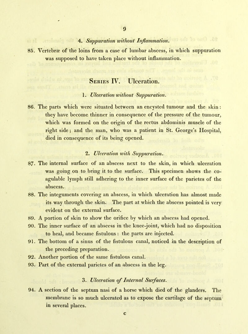 4. Suppuration without Inflammation, 85. Vertebrae of the loins from a case of lumbar abscess, in which suppuration was supposed to have taken place without inflammation. Series IV. Ulceration. 1. Ulceration without Suppuration. 86. The parts which were situated between an encysted tumour and the skin: they have become thinner in consequence of the pressure of the tumour, which was formed on the origin of the rectus abdominis muscle of the right side; and the man, who was a patient in St. George’s Hospital, died in consequence of its being opened. 2. Ulceration with Suppuration, 87. The internal surface of an abscess next to the skin, in which ulceration was going on to bring it to the surface. This specimen shows the co- agulable lymph still adhering to the inner surface of the parietes of the abscess. 88. The integuments covering an abscess, in which ulceration has almost made its way through the skin. The part at which the abscess pointed is very evident on the external surface. 89. A portion of skin to show the orifice by which an abscess had opened. 90. The inner surface of an abscess in the knee-joint, which had no disposition to heal, and became fistulous: the parts are injected. 91. The bottom of a sinus of the fistulous canal, noticed in the description of the preceding preparation. 92. Another portion of the same fistulous canal. 93. Part of the external parietes of an abscess in the leg. 3. Ulceration of Internal Surfaces. 94. A section of the septum nasi of a horse which died of the glanders. The membrane is so much ulcerated as to expose the cartilage of the septum in several places. c