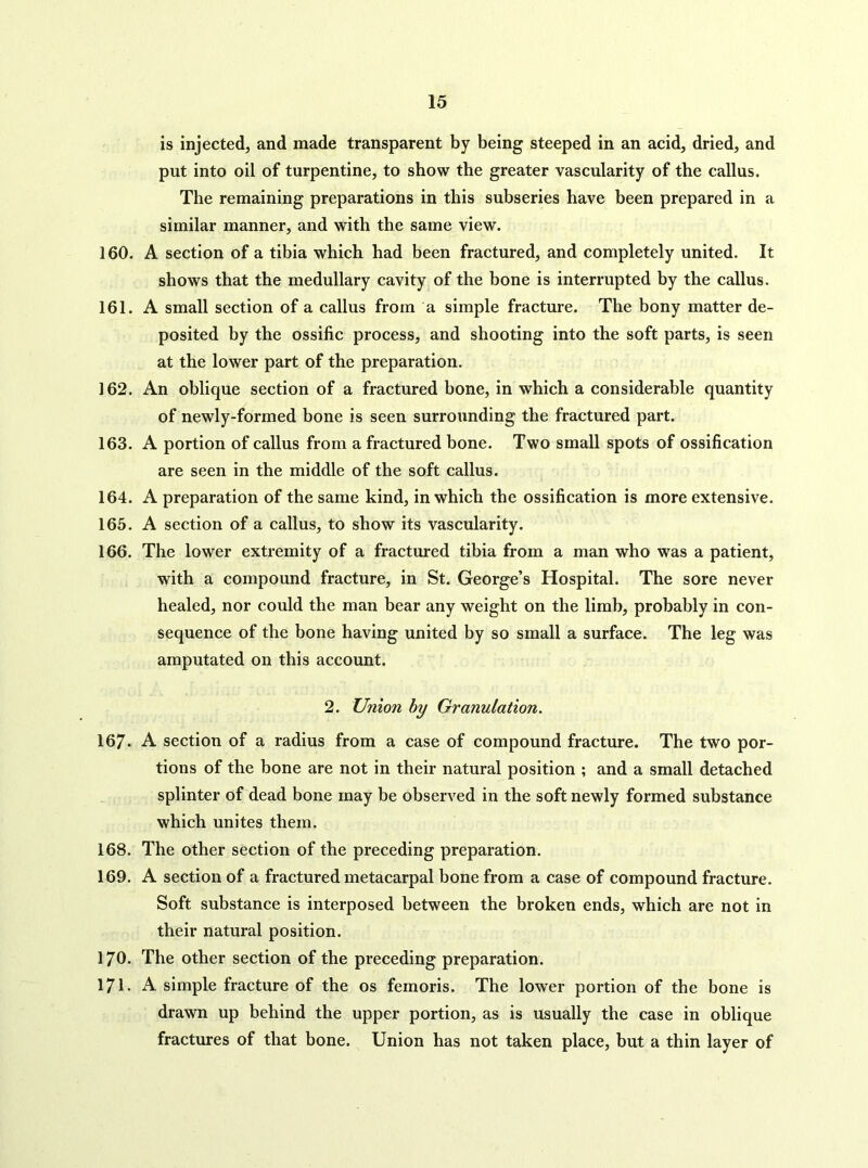 is injected, and made transparent by being steeped in an acid, dried, and put into oil of turpentine, to show the greater vascularity of the callus. The remaining preparations in this subseries have been prepared in a similar manner, and with the same view. 160. A section of a tibia which had been fractured, and completely united. It shows that the medullary cavity of the bone is interrupted by the callus. 161. A small section of a callus from a simple fracture. The bony matter de- posited by the ossific process, and shooting into the soft parts, is seen at the lower part of the preparation. 162. An oblique section of a fractured bone, in which a considerable quantity of newly-formed bone is seen surrounding the fractured part. 163. A portion of callus from a fractured bone. Two small spots of ossification are seen in the middle of the soft callus. 164. A preparation of the same kind, in which the ossification is more extensive. 165. A section of a callus, to show its vascularity. 166. The lower extremity of a fractured tibia from a man who was a patient, with a compound fracture, in St. George’s Hospital. The sore never healed, nor could the man bear any weight on the limb, probably in con- sequence of the bone having united by so small a surface. The leg was amputated on this account. 2. Union hy Granulation. 167. A section of a radius from a case of compound fracture. The two por- tions of the bone are not in their natural position ; and a small detached splinter of dead bone may be observed in the soft newly formed substance which unites them. 168. The other section of the preceding preparation. 169. A section of a fractured metacarpal bone from a case of compound fracture. Soft substance is interposed between the broken ends, which are not in their natural position. 170. The other section of the preceding preparation. 171. A simple fracture of the os femoris. The lower portion of the bone is drawn up behind the upper portion, as is usually the case in oblique fractures of that bone. Union has not taken place, but a thin layer of