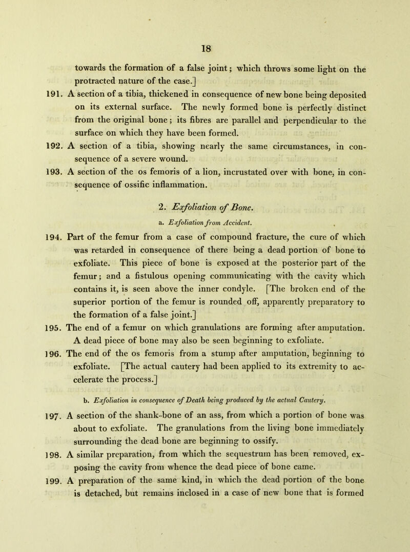 towards the formation of a false joint; which throws some light on the protracted nature of the case.] 191. A section of a tibia, thickened in consequence of new bone being deposited on its external surface. The newly formed bone is perfectly distinct from the original bone; its fibres are parallel and perpendicular to the surface on which they have been formed. 192. A section of a tibia, showing nearly the same circumstances, in con- sequence of a severe wound. 193. A section of the os femoris of a lion, incrustated over with bone, in con- sequence of ossific inflammation. 2. Exfoliation of Bone. a. Exfoliation from Accident. 194. Part of the femur from a case of compound fracture, the cure of which was retarded in consequence of there being a dead portion of bone to exfoliate. This piece of bone is exposed at the posterior part of the femur; and a fistulous opening communicating with the cavity which contains it, is seen above the inner condyle. [The broken end of the superior portion of the femur is rounded off, apparently preparatory to the formation of a false joint.] 195. The end of a femur on which granulations are forming after amputation. A dead piece of bone may also be seen beginning to exfoliate. 196. The end of the os femoris from a stump after amputation, beginning to exfoliate. [The actual cautery had been applied to its extremity to ac- celerate the process.] b. Exfoliation in consequence of Death being produced by the actual Cautery. 197. A section of the shank-bone of an ass, from which a portion of bone was about to exfoliate. The granulations from the living bone immediately surrounding the dead bone are beginning to ossify. 198. A similar preparation, from which the sequestrum has been removed, ex- posing the cavity from whence the dead piece of bone came. 199. A preparation of the same kind, in which the dead portion of the bone is detached, but remains inclosed in a case of new bone that is formed