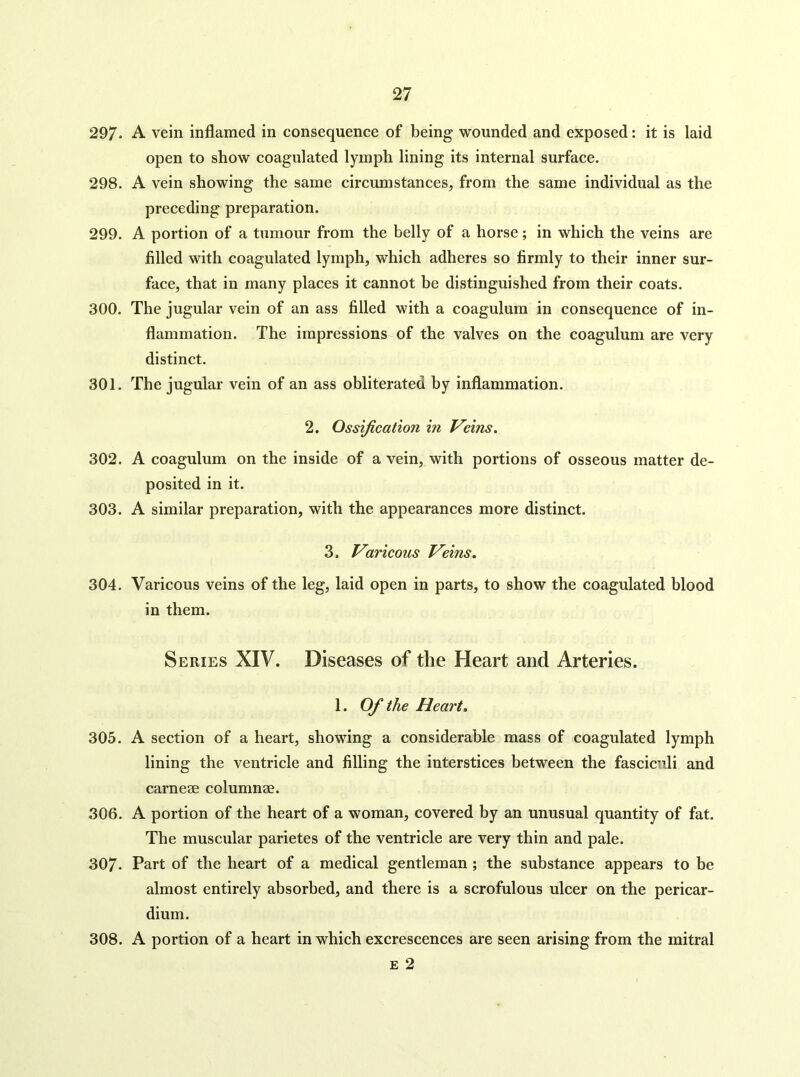 297. A vein inflamed in consequence of being wounded and exposed: it is laid open to show coagulated lymph lining its internal surface. 298. A vein showing the same circumstances, from the same individual as the preceding preparation. 299. A portion of a tumour from the belly of a horse; in which the veins are filled with coagulated lymph, which adheres so firmly to their inner sur- face, that in many places it cannot be distinguished from their coats. 300. The jugular vein of an ass filled with a coagulum in consequence of in- flammation. The impressions-of the valves on the coagulum are very distinct. 301. The jugular vein of an ass obliterated by inflammation. 2. Ossification in Veins. 302. A coagulum on the inside of a vein, with portions of osseous matter de- posited in it. 303. A similar preparation, with the appearances more distinct. 3. Varicous Veins. 304. Varicous veins of the leg, laid open in parts, to show the coagulated blood in them. Series XIV. Diseases of the Heart and Arteries. 1. Of the Heart, 305. A section of a heart, showing a considerable mass of coagulated lymph lining the ventricle and filling the interstices between the fasciculi and carneae columnae. 306. A portion of the heart of a woman, covered by an unusual quantity of fat. The muscular parietes of the ventricle are very thin and pale. 307. Part of the heart of a medical gentleman ; the substance appears to be almost entirely absorbed, and there is a scrofulous ulcer on the pericar- dium. 308. A portion of a heart in which excrescences are seen arising from the mitral £ 2