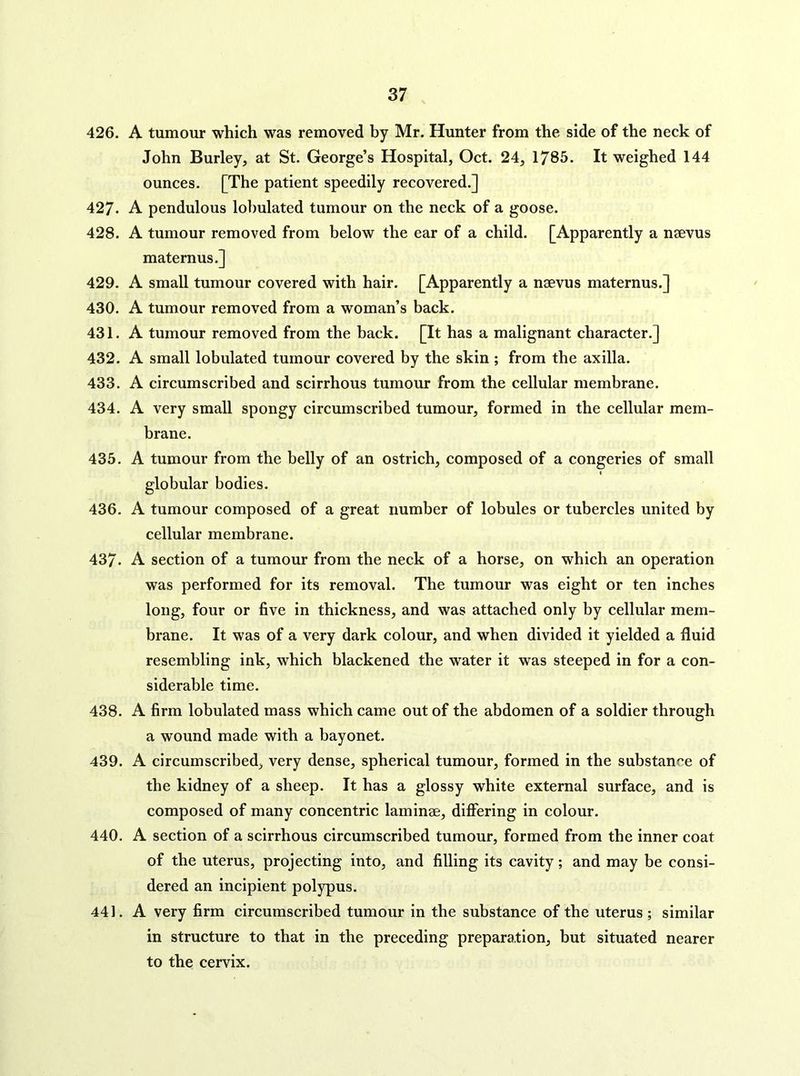 426. A tumour which was removed by Mr. Hunter from the side of the neck of John Burley, at St. George’s Hospital, Oct. 24, 1785. It weighed 144 ounces. [The patient speedily recovered.] 427. A pendulous lobulated tumour on the neck of a goose. 428. A tumour removed from below the ear of a child. [Apparently a naevus maternus.] 429. A small tumour covered with hair. [Apparently a naevus maternus.] 430. A tumour removed from a woman’s back. 431. A tumour removed from the back. [It has a malignant character.] 432. A small lobulated tumour covered by the skin ; from the axilla. 433. A circumscribed and scirrhous tumour from the cellular membrane. 434. A very small spongy circumscribed tumour, formed in the cellular mem- brane. 435. A tumour from the belly of an ostrich, composed of a congeries of small globular bodies. 436. A tumour composed of a great number of lobules or tubercles united by cellular membrane. 437. A section of a tumour from the neck of a horse, on which an operation was performed for its removal. The tumour was eight or ten inches long, four or five in thickness, and was attached only by cellular mem- brane. It was of a very dark colour, and when divided it yielded a fluid resembling ink, which blackened the water it was steeped in for a con- siderable time. 438. A firm lobulated mass which came out of the abdomen of a soldier through a wound made with a bayonet. 439. A circumscribed, very dense, spherical tumour, formed in the substance of the kidney of a sheep. It has a glossy white external surface, and is composed of many concentric laminae, differing in colour. 440. A section of a scirrhous circumscribed tumour, formed from the inner coat of the uterus, projecting into, and filling its cavity; and may be consi- dered an incipient polypus. 441. A very firm circumscribed tumour in the substance of the uterus ; similar in structure to that in the preceding preparation, but situated nearer to the cervix.