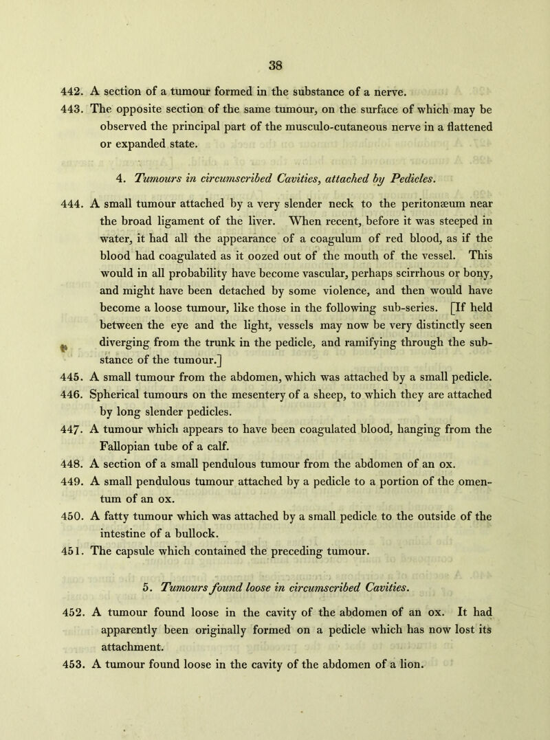 442. A section of a tumour formed in the substance of a nerve. 443. The opposite section of the same tumour, on the surface of which may be observed the principal part of the musculo-cutaneous nerve in a flattened or expanded state. 4. Tumours in circumscribed Cavities, attached by Pedicles. 444. A small tumour attached by a very slender neck to the peritonaeum near the broad ligament of the liver. When recent, before it was steeped in water, it had all the appearance of a coagulum of red blood, as if the blood had coagulated as it oozed out of the mouth of the vessel. This would in all probability have become vascular, perhaps scirrhous or bony, and might have been detached by some violence, and then would have become a loose tumour, like those in the following sub-series. [If held between the eye and the light, vessels may now be very distinctly seen ^ diverging from the trunk in the pedicle, and ramifying through the sub- stance of the tumour.] 445. A small tumour from the abdomen, which was attached by a small pedicle. 446. Spherical tumours on the mesentery of a sheep, to which they are attached by long slender pedicles. 447. A tumour which appears to have been coagulated blood, hanging from the Fallopian tube of a calf. 448. A section of a small pendulous tumour from the abdomen of an ox. 449. A small pendulous tumour attached by a pedicle to a portion of the omen- tum of an ox. 450. A fatty tumour which was attached by a small pedicle to the outside of the intestine of a bullock. 451. The capsule which contained the preceding tumour. 5. Tumours found loose in circumscribed Cavities. 452. A tumour found loose in the cavity of the abdomen of an ox. It had apparently been originally formed on a pedicle which has now lost its attachment. 453. A tumour found loose in the cavity of the abdomen of a lion.