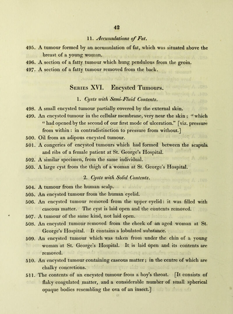 11. Accumulations of Fat. 495. A tumour formed by an accumulation of fat, which was situated above the breast of a young woman. 496. A section of a fatty tumour which hung pendulous from the groin. 497. A section of a fatty tumour removed from the back. Series XVI. Encysted Tumours. 1. Cysts with Semi-Fluid Contents. 498. A small encysted tumour partially covered by the external skin. 499. An encysted tumour in the cellular membrane, very near the skin ; which “ had opened by the second of our first mode of ulceration.” [viz. pressure from within : in contradistinction to pressure from without.] 500. Oil from an adipous encysted tumour. 501. A congeries of encysted tumours which had formed between the scapula and ribs of a female patient at St. George’s Hospital. 502. A similar specimen, from the same individual. 503. A large cyst from the thigh of a woman at St. George’s Hospital. 2. Cysts with Solid Contents. 504. A tumour from the human scalp. 505. An encysted tumour from the human eyelid. 506. An encysted tumour removed from the upper eyelid: it was filled with caseous matter. The cyst is laid open and the contents removed. 507. A tumour of the same kind, not laid open. 508. An encysted tumour removed from the cheek of an aged woman at St. George’s Hospital. It contains a lobulated substance. 509. An encysted tumour which w^as taken from under the chin of a young woman at St. George’s Hospital. It is laid open and its contents are removed. 510. An encysted tumour containing caseous matter; in the centre of which are chalky concretions. 511. The contents of an encysted tumour from a boy’s throat. [It consists of flaky coagulated matter, and a considerable number of small spherical opaque bodies resembling the ova of an insect.]