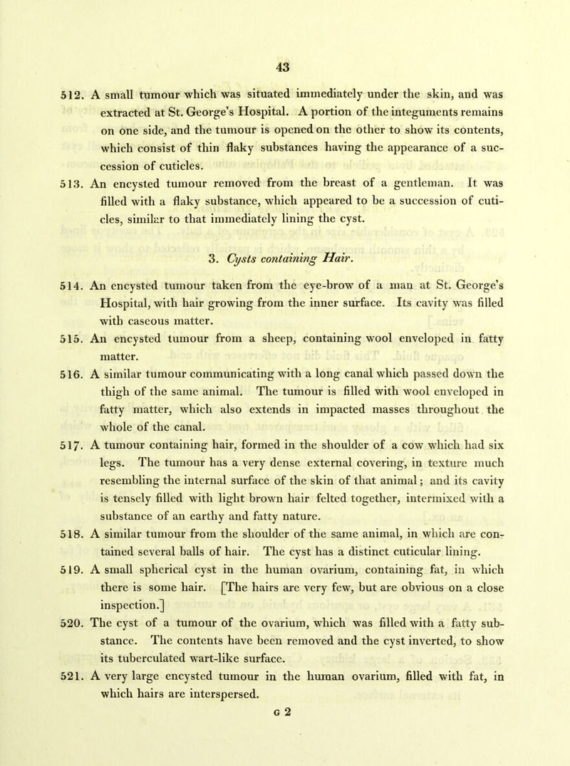 512. A small tumour which was situated immediately under the skin, and was extracted at St. George’s Hospital. A portion of the integuments remains on one side, and the tumour is opened on the other to show its contents, which consist of thin flaky substances having the appearance of a suc- cession of cuticles. 513. An encysted tumour removed from the breast of a gentleman. It was filled with a flaky substance, which appeared to be a succession of cuti- cles, similar to that immediately lining the cyst. 3. Cysts containing Hair. 514. An encysted tumour taken from the eye-brow of a man at St. George’s Hospital, with hair growing from the inner surface. Its cavity was filled with caseous matter. 515. An encysted tumour from a sheep, containing wool enveloped in fatty matter. 516. A similar tumour communicating with a long canal which passed down the thigh of the same animal. The tumour is filled with wool enveloped in fatty matter, which also extends in impacted masses throughout the whole of the canal. 517. A tumour containing hair, formed in the shoulder of a cow which had six legs. The tumour has a very dense external covering, in texture much resembling the internal surface of the skin of that animal; and its cavity is tensely filled with light brown hair felted together, intermixed with a substance of an earthy and fatty nature. 518. A similar tumour from the shoulder of the same animal, in which are con- tained several balls of hair. The cyst has a distinct cuticular lining. 519. A small spherical cyst in the human ovarium, containing fat, in which there is some hair. [The hairs are very few, but are obvious on a close inspection.] 520. The cyst of a tumour of the ovarium, which was filled with a fatty sub- stance. The contents have been removed and the cyst inverted, to show its tuberculated wart-like surface. 521. A very large encysted tumour in the human ovarium, filled with fat, in which hairs are interspersed. G 2