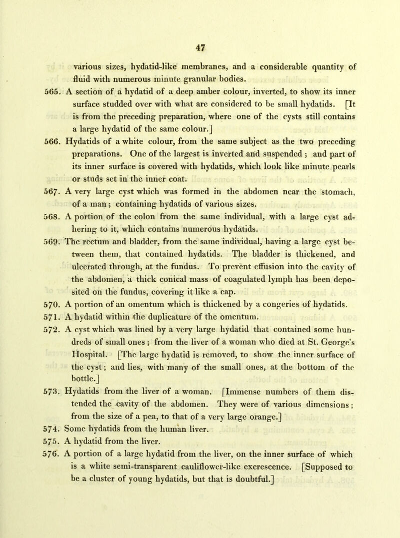 various sizes, hydatid-like membranes, and a considerable quantity of fluid with numerous minute granular bodies. 565. A section of a hydatid of a deep amber colour, inverted, to show its inner surface studded over with what are considered to be small hydatids. [It is from the preceding preparation, where one of the cysts still contains a large hydatid of the same colour.] 566. Hydatids of a white colour, from the same subject as the two preceding preparations. One of the largest is inverted and suspended ; and part of its inner surface is covered with hydatids, which look like minute pearls or studs set in the inner coat. 567* A very large cyst which was formed in the abdomen near the stomach, of a man ; containing hydatids of various sizes. 568. A portion of the colon from the same individual, with a large cyst ad- hering to it, which contains numerous hydatids. 569. The rectum and bladder, from the same individual, having a large cyst be- tween them, that contained hydatids. The bladder is thickened, and ulcerated through, at the fundus. To prevent efiusion into the cavity of the abdomen, a thick conical mass of coagulated lymph has been depo- sited on the fundus, covering it like a cap. 570. A portion of an omentum which is thickened by a congeries of hydatids. 571. A hydatid within the duplicature of the omentum. 572. A cyst which was lined by a very large hydatid that contained some hun- dreds of small ones ; from the liver of a woman who died at St. George’s Hospital. [The large hydatid is removed, to show the inner surface of the cyst; and lies, with many of the small ones, at the bottom of the bottle.] 573. Hydatids from the liver of a woman. [Immense numbers of them dis- tended the cavity of the abdomen. They were of various dimensions; from the size of a pea, to that of a very large orange.] 574. Some hydatids from the human liver. 575* A hydatid from the liver. 576. A portion of a large hydatid from the liver, on the inner surface of which is a white semi-transparent cauliflower-like excrescence. [Supposed to be a cluster of young hydatids, but that is doubtful.]