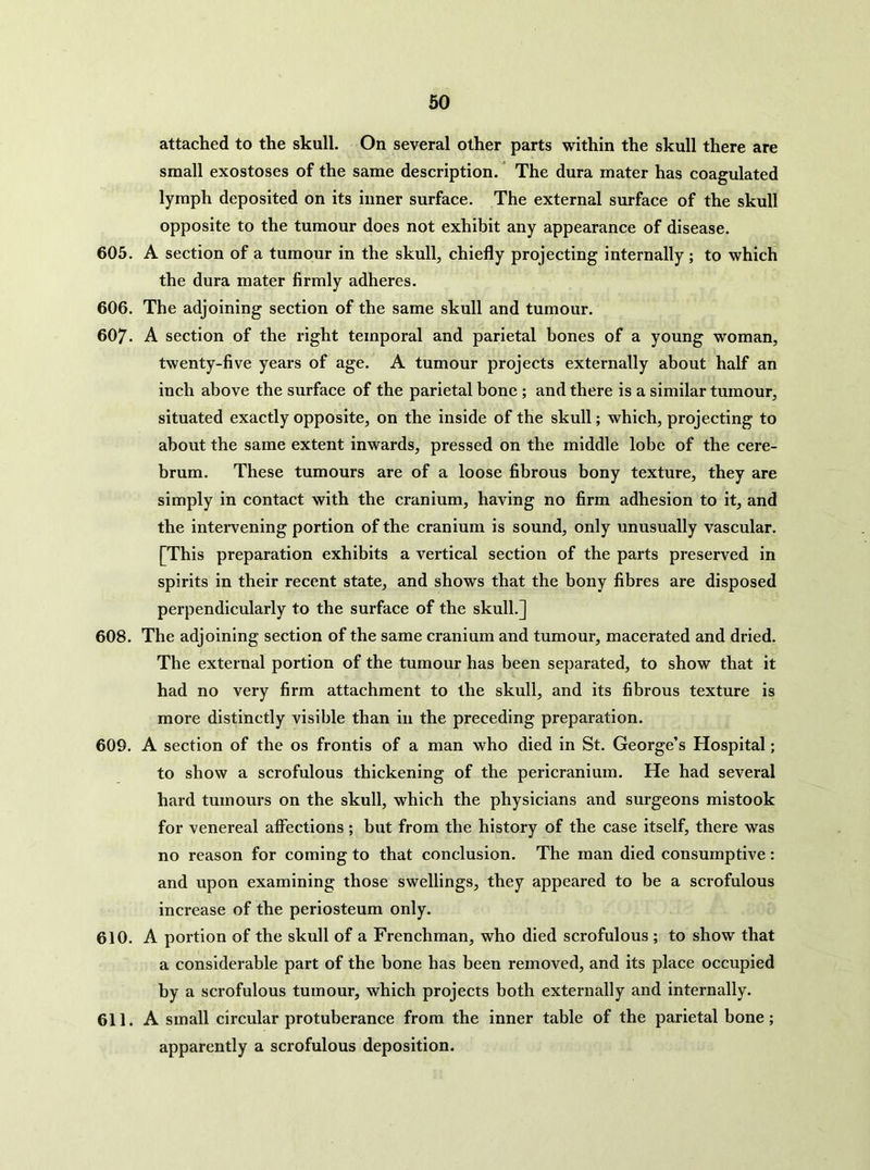 60 attached to the skull. On several other parts within the skull there are small exostoses of the same description. ’ The dura mater has coagulated lymph deposited on its inner surface. The external surface of the skull opposite to the tumour does not exhibit any appearance of disease. 605. A section of a tumour in the skull, chiefly projecting internally; to which the dura mater firmly adheres. 606. The adjoining section of the same skull and tumour. 607. A section of the right temporal and parietal bones of a young woman, twenty-five years of age. A tumour projects externally about half an inch above the surface of the parietal bone ; and there is a similar tumour, situated exactly opposite, on the inside of the skull; which, projecting to about the same extent inwards, pressed on the middle lobe of the cere- brum. These tumours are of a loose fibrous bony texture, they are simply in contact with the cranium, having no firm adhesion to it, and the intervening portion of the cranium is sound, only unusually vascular. [This preparation exhibits a vertical section of the parts preserved in spirits in their recent state, and shows that the bony fibres are disposed perpendicularly to the surface of the skull.] 608. The adjoining section of the same cranium and tumour, macerated and dried. The external portion of the tumour has been separated, to show that it had no very firm attachment to the skull, and its fibrous texture is more distinctly visible than in the preceding preparation. 609. A section of the os frontis of a man who died in St. George’s Hospital; to show a scrofulous thickening of the pericranium. He had several hard tumours on the skull, which the physicians and surgeons mistook for venereal affections; but from the history of the case itself, there was no reason for coming to that conclusion. The man died consumptive: and upon examining those swellings, they appeared to be a scrofulous increase of the periosteum only. 610. A portion of the skull of a Frenchman, who died scrofulous ; to show that a considerable part of the bone has been removed, and its place occupied by a scrofulous tumour, which projects both externally and internally. 611. A small circular protuberance from the inner table of the parietal bone; apparently a scrofulous deposition.