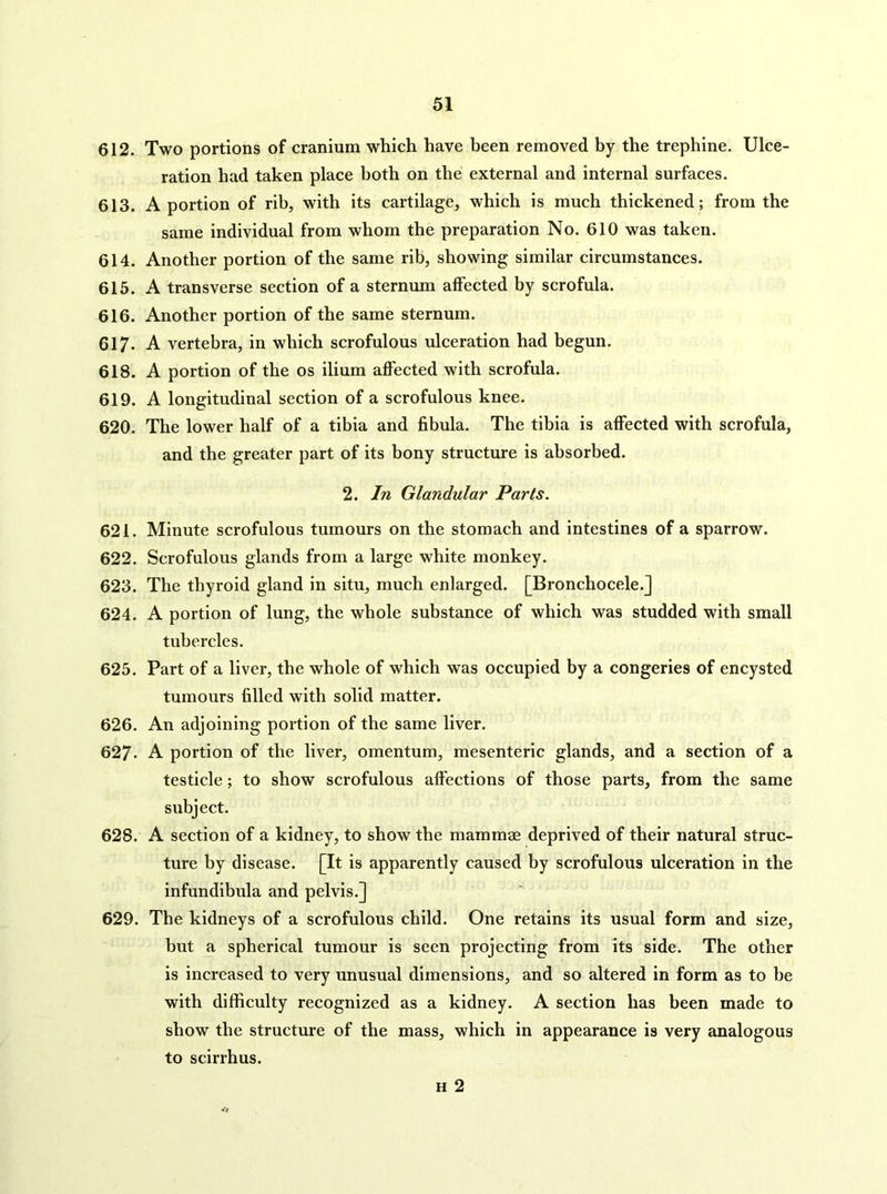 612. Two portions of cranium which have been removed by the trephine. Ulce- ration had taken place both on the external and internal surfaces. 613. A portion of rib, with its cartilage, which is much thickened; from the same individual from whom the preparation No. 610 was taken. 614. Another portion of the same rib, showing similar circumstances. 615. A transverse section of a sternum affected by scrofula. 616. Another portion of the same sternum. 617. A vertebra, in which scrofulous ulceration had begun. 618. A portion of the os ilium affected with scrofula. 619. A longitudinal section of a scrofulous knee. 620. The lower half of a tibia and fibula. The tibia is affected with scrofula, and the greater part of its bony structure is absorbed. 2. In Glandular Parts. 621. Minute scrofulous tumours on the stomach and intestines of a sparrow. 622. Scrofulous glands from a large white monkey. 623. The thyroid gland in situ, much enlarged. [Bronchocele.] 624. A portion of lung, the whole substance of which was studded with small tubercles. 625. Part of a liver, the whole of which was occupied by a congeries of encysted tumours filled with solid matter. 626. An adjoining portion of the same liver. 627. A portion of the liver, omentum, mesenteric glands, and a section of a testicle; to show scrofulous affections of those parts, from the same subject. 628. A section of a kidney, to show the mammae deprived of their natural struc- ture by disease. [It is apparently caused by scrofulous ulceration in the infundibula and pelvis.] 629. The kidneys of a scrofulous child. One retains its usual form and size, but ^ spherical tumour is seen projecting from its side. The other is increased to very unusual dimensions, and so altered in form as to be with difficulty recognized as a kidney. A section has been made to show the structure of the mass, which in appearance is very analogous to scirrhus. H 2