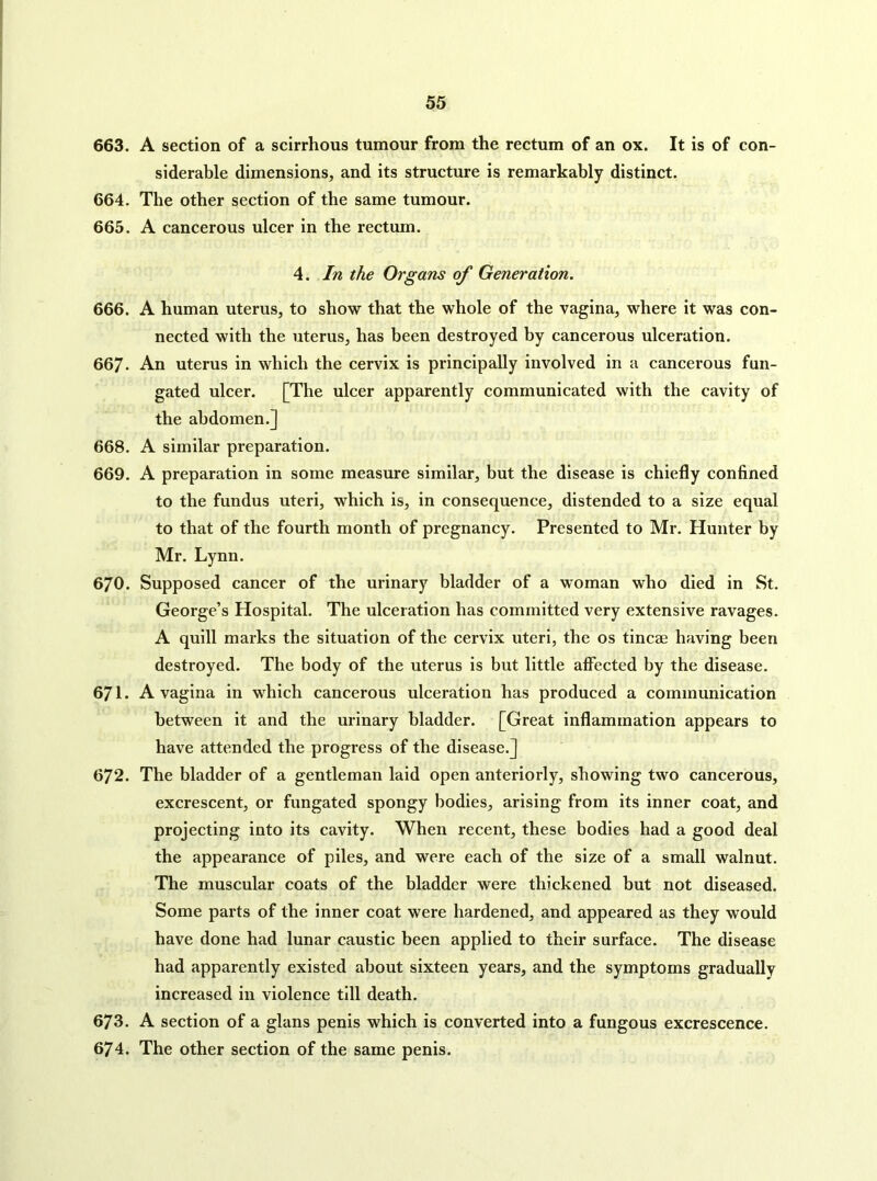 663. A section of a scirrhous tumour from the rectum of an ox. It is of con- siderable dimensions, and its structure is remarkably distinct. 664. The other section of the same tumour. 665. A cancerous ulcer in the rectum. 4. In the Organs of Generation. 666. A human uterus, to show that the whole of the vagina, where it was con- nected with the uterus, has been destroyed by cancerous ulceration. 667. An uterus in which the cervix is principally involved in a cancerous fun- gated ulcer. [The ulcer apparently communicated with the cavity of the abdomen.] 668. A similar preparation. 669. A preparation in some measure similar, but the disease is chiefly confined to the fundus uteri, which is, in consequence, distended to a size equal to that of the fourth month of pregnancy. Presented to Mr. Hunter by Mr. Lynn. 670. Supposed cancer of the urinary bladder of a woman who died in St. George’s Hospital. The ulceration has committed very extensive ravages. A quill marks the situation of the cervix uteri, the os tincae having been destroyed. The body of the uterus is but little affected by the disease. 671. A vagina in which cancerous ulceration has produced a communication between it and the urinary bladder. [Great inflammation appears to have attended the progress of the disease.] 672. The bladder of a gentleman laid open anteriorly, showing two cancerous, excrescent, or fungated spongy bodies, arising from its inner coat, and projecting into its cavity. When recent, these bodies had a good deal the appearance of piles, and were each of the size of a small walnut. The muscular coats of the bladder were thickened but not diseased. Some parts of the inner coat were hardened, and appeared as they would have done had lunar caustic been applied to their surface. The disease had apparently existed about sixteen years, and the symptoms gradually increased in violence till death. 673. A section of a glans penis which is converted into a fungous excrescence. 674. The other section of the same penis.