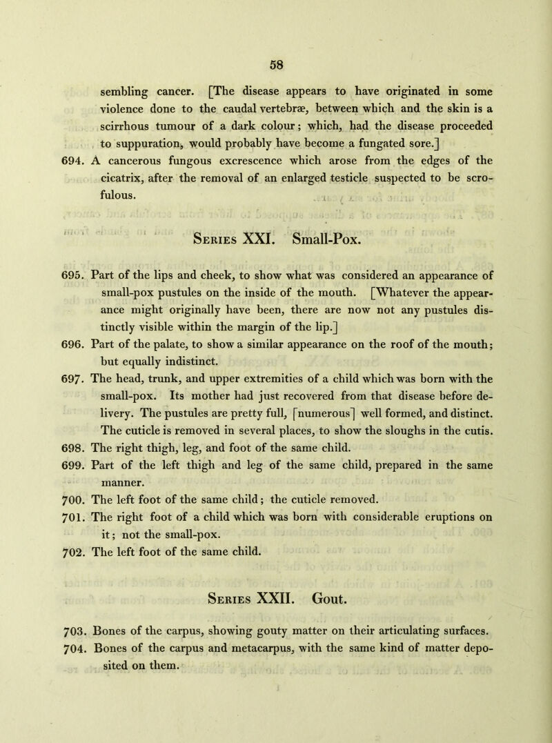 sembling cancer. [The disease appears to have originated in some violence done to the caudal vertebrae, between which and the skin is a scirrhous tumour of a dark colour; which, had the disease proceeded to suppuration, would probably have become a fungated sore.] 694. A cancerous fungous excrescence which arose from the edges of the cicatrix, after the removal of an enlarged testicle suspected to be scro- fulous. . Series XXI. Small-Pox. 695. Part of the lips and cheek, to show what was considered an appearance of small-pox pustules on the inside of the mouth. [Whatever the appear- ance might originally have been, there are now not any pustules dis- tinctly visible within the margin of the lip.] 696. Part of the palate, to show a similar appearance on the roof of the mouth; but equally indistinct. 697. The head, trunk, and upper extremities of a child which was born with the small-pox. Its mother had just recovered from that disease before de- livery. The pustules are pretty full, [numerous] well formed, and distinct. The cuticle is removed in several places, to show the sloughs in the cutis. 698. The right thigh, leg, and foot of the same child, 699. Part of the left thigh and leg of the same child, prepared in the same manner. 700. The left foot of the same child; the cuticle removed. 701. The right foot of a child which was born with considerable eruptions on it; not the small-pox. 702. The left foot of the same child. Series XXII. Gout. / 703. Bones of the carpus, showing gouty matter on their articulating surfaces. 704. Bones of the carpus and metacarpus, with the same kind of matter depo- sited on them.