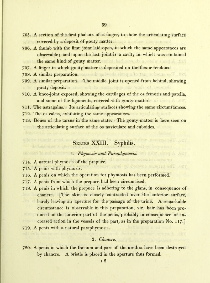 705. A section of the first phalanx of a finger, to show the articulating surface covered by a deposit of gouty matter. 706. A thumb with the first joint laid open, in which the same appearances are observable; and upon the last joint is a cavity in which was contained the same kind of gouty matter. 707. A finger in which gouty matter is deposited on the flexor tendons. 708. A similar preparation. 709. A similar preparation. The middle joint is opened from behind, showing gouty deposit. 710. A knee-joint exposed, showing the cartilages of the os femoris and patella, and some of the ligaments, covered with gouty matter. 711. The astragalus. Its articulating surfaces showing the same circumstances. 712. The os calcis, exhibiting the same appearances. 713. Bones of the tarsus in the same state. The gouty matter is here seen on the articulating surface of the os naviculare and cuboides. Series XXIII. Syphilis. 1. Phymosis and Paraphymosis. 714. A natural phymosis of the prepuce. 715. A penis with phymosis. 716. A penis on which the operation for phymosis has been performed. 717* A penis from which the prepuce had been circumcised. 718. A penis in which the prepuce is adhering to the glans, in consequence of chancre. [The skin is closely contracted over the anterior surface, barely leaving an aperture for the passage of the urine. A remarkable circumstance is observable in this preparation, viz. hair has been pro- duced on the anterior part of the penis, probably in consequence of in- creased action in the vessels of the part, as in the preparation No. 117«j 719. A penis with a natural paraphymosis. 2. Chancre. 720. A penis in which the fraenum and part of the urethra have been destroyed by chancre. A bristle is placed in the aperture thus formed. I 2